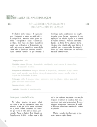 SITUAçõES DE APRENDIZAGEM
SITUAÇÃO DE APRENDIZAGEM 1
DESIGUALDADE DE CLASSES
O objetivo desta Situação de Aprendiza-
gem é introduzir o aluno na problemática
da desigualdade, tomando como ponto de
partida a desigualdade social e econômica
no Brasil. Com base em alguns indicadores
sociais que evidenciam a desigualdade de
renda, procurarem os estabelecer uma reflexão
crítica sobre o significado do termo estratifi-
cação. Também veremos de que maneiras a
Sociologia analisa as diferenças nas posições
ocupadas pelos diversos segmentos de uma
população em relação à posse e ao controle
de recursos materiais. Para isso, serão intro-
duzidas, de forma breve, algumas teorias
clássicas sobre estratificação, cujo objetivo é
contribuir para a compreensão das desigual-
dades de classe observadas na sociedade
brasileira contemporânea.
Tempo previsto: 2 aulas.
Conteúdos e temas: diferença e desigualdade; estratificação social; conceito de classe e classe
social e desigualdades de classe.
Competências e habilidades: distinguir diferença de desigualdade; compreender o que é estratifi-
cação social; apreender o que é classe e o que são classes sociais; construir um olhar crítico a
respeito das desigualdades de classe.
Estratégias: análise de imagens; leitura e interpretação de textos; tabelas e gráficos; aulas dialo-
gadas; exercícios em sala de aula.
Recursos: tabelas e gráficos.
Avaliação: elaboração de texto dissertativo.
10
Sondagem e sensibilização
No volume anterior, os alunos refleti-
ram sobre o que nos caracteriza como seres
humanos e por que razão somos diferentes;
isto é, temos hábitos diferentes dos huma-
nos que vivem do outro lado do mundo, por
exemplo. Agora, o objetivo desta Situação de
Aprendizagem é dirigir o olhar para as dife-
renças que colocam as pessoas em posições
desiguais no interior da sociedade. Para isso,
recorremos mais uma vez ao método do estra-
nhamento e sugerimos como ponto de partida
as diferenças observadas nas situações vividas
no cotidiano.
Chame a atenção dos alunos para as ima-
gens a seguir e, então, discuta:
 