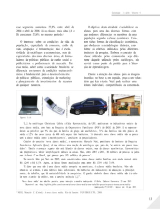 ©Abblestock.com/Thinkstock/
GettyImages
©RenatoStockler/Folhapress
©Jacek/Kino
©RMT/Alamy-Otherimages
Sociologia - 1a série - Volume 4
esse segmento aumentou 22,8% entre abril de
2004 e abril de 2008. Já as classes mais altas (A e
B) cresceram 33,6% no mesmo período.2
O interesse sobre as condições de vida da
população, capacidade de consumo, estilo de
vida, ocupação e remuneração não é exclu-
sividade de sociólogos e economistas, mas de
especialistas das mais diversas áreas, de formu-
ladores de políticas públicas de cunho social a
publicitários e profissionais de mercado. Por
essa razão, saber como a sociedade brasileira se
diferencia em termos de condições socioeconô-
micas é fundamental para o desenvolvimento
de políticas públicas, estratégias de marketing
e planejamento de investimentos de recursos
de qualquer natureza.
O objetivo desta atividade é sensibilizar os
alunos para uma das diversas formas com
que podemos diferenciar os membros de uma
população segundo a classe econômica. Exis-
tem várias formas de classificação econômica,
que obedecem a metodologias distintas, con-
forme os critérios utilizados pelos diferentes
institutos de pesquisa. Embora o conceito de
classe utilizado pelos economistas seja dife-
rente daquele utilizado pelos sociólogos, ele
servirá como ponto de partida para a Situa-
ção de Aprendizagem.
Chame a atenção dos alunos para as imagens
inseridas no boxe e, em seguida, peça a um volun-
tário que leia o texto. Você pode realizar uma
leitura individual, compartilhada ou comentada.
Figuras 3 a 6.
“[...] As sociólogas Christiane Uchôa e Celia Kerstenetzky, da UFF, analisaram os indicadores sociais da
nova classe média, com base na Pesquisa de Orçamentos Familiares (POF) do IBGE de 2009. E se surpreen-
deram ao perceber que 9% dos pais de família do grupo são analfabetos, 71% das famílias não têm planos de
saúde e 1,2% das casas (cerca de 400 mil) sequer têm banheiros. ‘A chamada nova classe média não se parece
com a classe média como a reconhecemos’, concluem as pesquisadoras.
Criador do conceito ‘nova classe média’, o economista Marcelo Neri, presidente do Instituto de Pesquisa
Econômica Aplicada (Ipea), vê nas críticas uma reação de sociólogos que, para ele, ‘se sentem um pouco inva-
didos’: ‘Desde o começo a gente não está falando de classes sociais, mas de classes econômicas. Economistas
são pragmáticos, talvez simplifiquem demais as coisas. Mas, entre 2003 e 2011, 40 milhões de pessoas se junta-
ram à classe C no Brasil, que passou para 105 milhões de pessoas’.
No recorte feito por Neri em 2009, eram consideradas como classe média famílias com renda mensal entre
R$ 1.200 e R$ 5.174. Agora, as faixas foram atualizadas para entre R$ 1.750 e R$ 7.450.
‘É claro que essa não é uma classe média europeia ou americana, é a classe média brasileira. Mas não
olham os só a renda, é uma métrica mais sofisticada. Há melhoras em indicadores de educação e, principal-
mente, de trabalho, que dá sustentabilidade às conquistas. O grande símbolo dessa classe média não é o celu-
lar nem o cartão de crédito, mas a carteira assinada [...]’”.
‘Nova classe média’ tem trabalho precário, pouca instru ção e morad ia inadequ ada. O Globo, Caderno Economia, 21 mar. 2013.
Disponível em: <http://oglob o.globo.com/econ omia/n ova -class e-med ia-tem-trabalho-precario-po uca-instrucao-m oradia-
inadequada-79 14148 >. Acesso em: 14 jun. 2013.
2
NERI, Marcelo C. (Coord.) A nova classe média. Rio de Janeiro: FGV/IBRE/CPS, 2008.
13
 