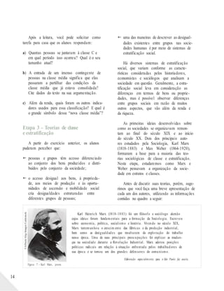 ©Album/Akg-Images/Latinstock
Após a leitura, você pode solicitar como
tarefa para casa que os alunos respondam:
a) Quantas pessoas se juntaram à classe C e
em qual período isso ocorreu? Qual é o seu
tamanho atual?
b) A entrada de um imenso contingente de
pessoas na classe média significa que elas
passaram a partilhar das condições da
classe média que já estava consolidada?
Cite dados do texto na sua argumentação.
c) Além da renda, quais foram os outros indica-
dores usados para essa classificação? E qual é
o grande símbolo dessa “nova classe média”?
Etapa 3 – Teorias de classe
e estratificação
A partir do exercício anterior, os alunos
puderam perceber que:
 pessoas e grupos têm acesso diferenciado
ao conjunto dos bens produzidos e distri-
buídos pelo conjunto da sociedade;
 o acesso desigual aos bens, à proprieda-
de, aos meios de produção e às oportu-
nidades de ascensão e mobilidade social
cria desigualdades estruturadas entre
diferentes grupos de pessoas;
 uma das maneiras de descrever as desigual-
dades existentes entre grupos nas socie-
dades humanas é por meio de sistemas de
estratificação social.
Há diversos sistemas de estratificação
social, que variam conforme as caracte-
rísticas consideradas pelos historiadores,
economistas e sociólogos que analisam a
sociedade em questão. Geralmente, a estra-
tificação social leva em consideração as
diferenças em termos de bens ou proprie-
dades, mas é possível observar diferenças
entre grupos sociais em razão de muitos
outros aspectos, que vão além da renda e
da riqueza.
As primeiras ideias desenvolvidas sobre
como as sociedades se organizavam remon-
tam ao final do século XIX e ao início
do século XX. Dois dos principais auto-
res estudados pela Sociologia, Karl Marx
(1818-1883) e Max Weber (1864-1920),
formaram a base para a maioria das teo-
rias sociológicas de classe e estratificação.
Nesta etapa, estudaremos como Marx e
Weber pensavam a organização da socie-
dade em estratos e classes.
Antes de discutir suas teorias, porém, suge-
rimos que você faça uma breve apresentação de
cada um dos autores, utilizando as informações
contidas no quadro a seguir:
Karl Heinrich Marx (1818-1883) foi um filósofo e sociólogo alemão
cujas ideias foram fundamentais para a formação da Sociologia. Escreveu
sobre economia, política, socialismo e história. Vivendo no século XIX,
Marx testemunhou o crescim ento das fábricas e da produção industrial,
bem como as desigualdades que resultaram da exploração do trabalho
nessa época. Uma de suas principais preocupações foi explicar as mudan-
ças na sociedade durante a Revolução Industrial. Marx adotou posições
políticas radicais em relação à situação enfrentada pelos trabalhadores de
sua época e se tornou um dos grandes defensores do comunismo.
Elaborado especialmente para o São Paulo faz escola.
Figura 7 – Karl Marx, jovem.
14
 