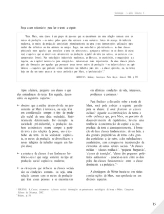 Sociologia - 1a série - Volume 4
Peça a um voluntário para ler o texto a seguir:
“Para Marx, uma classe é um grupo de pessoas que se encontram em uma relação comum com os
meios de produção – os meios pelos quais elas extraem o seu sustento. Antes do avanço da indústria
moderna, os meios de produção consistiam primeiramente na terra e nos instrumentos utilizados para
cuidar das colheitas ou dos animais no campo. Logo, nas sociedades pré-industriais, as duas classes
principais eram aquelas que possuíam a terra (os aristocratas, a pequena nobreza ou os donos de escra-
vos) e aqueles que se envolviam ativamente na produção a partir da terra (os servos, os escravos e os
camponeses livres). Nas sociedades industriais modernas, as fábricas, os escritórios, o maquinário e a
riqueza, ou o capital necessário para comprá-los, tornaram -se mais importantes. As duas classes princi-
pais são formadas por aqueles que possuem esses novos meios de produção – os industrialistas ou capi-
talistas – e aqueles que ganham a vida vendendo seu trabalho para eles – a classe operária, ou, no termo
hoje em dia um tanto arcaico às vezes preferido por Marx, o ‘proletariado’.”
GIDD EN S, Anthon y. Sociologia. Porto Aleg re: Artmed, 2006. p. 235.
Após a leitura, pergunte aos alunos o que
eles entenderam do texto. Em seguida, desen-
volva os seguintes aspectos:
 observe que a análise desenvolvida no pen-
samento de Marx é histórica, ou seja, leva
em consideração sempre o tipo de produ-
ção social de uma dada sociedade, histo-
ricamente determinada. Por exemplo: na
sociedade pré-industrial, a produção dos
bens econômicos ocorre sempre a partir
da terra e das relações de posse, uso e tra-
balho da terra. Já na sociedade capitalis-
ta, os meios de produção se diversificam e
novas relações de trabalho surgem em fun-
ção disso;
 a estrutura de classes é um fenômeno his-
tórico-social que surge somente no tipo de
produção social capitalista moderna;
 os elementos que definem as classes sociais
são as condições comuns, ou seja, uma
relação comum com os meios de produção
que leva essas pessoas a se encontrarem
em idênticas condições de vida, interesses,
problemas e costumes.3
Para finalizar a discussão sobre a teoria de
Marx, você pode colocar a seguinte questão
para os alunos: E onde ficariam as classes
médias? Aguarde as contribuições da turma e
então esclareça que, para Marx, no processo de
desenvolvimento do capitalismo, haveria uma
tendência à concentração do capital e da pro-
priedade da terra e, consequentemente, à forma-
ção de duas classes fundamentais: de um lado, a
dos grandes proprietários de terras e dos gran-
des capitalistas e, de outro, a dos trabalhadores
assalariados, com a progressiva incorporação de
elementos de outros setores sociais. “As classes
médias – ‘classes residuais’, ‘pequena burguesia’,
‘classes de transição’, ‘classe dos pequenos prole-
tários autônomos’ – colocar-se-iam entre os dois
polos das classes fundamentais: entre a classe
dominante e a proletária.”4
A abordagem de Weber baseia-se em várias
considerações de Marx, mas aprofunda-as em
diversos aspectos.
3
4
HIRANO, S. Castas, estamentos e classes sociais: introdução ao pensamento sociológico de Marx e Weber. Campinas:
Editora da Unicamp, 2002.
Ibidem, p.150.
15
 