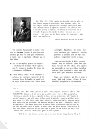 ©Album/Akg-Images/Latinstock
Max Weber (1864-1920), nascido na Alemanha, escreveu sobre os
mais variados campos do conhecimento, desde economia, direito, filo-
sofia, religião, história e principalm ente sociologia. Preocupou-se ainda
com o desenvolvimento do capitalismo moderno e com a maneira como
a sociedade moderna se organizava socialmente em comparação com as
sociedades do passado. Seu método de análise é conhecido como com-
preensivo e tem como um dos objetos centrais de investigação a ação
social e seus significados.
Elaborado especialmente para o São Paulo faz escola.
Figura 8 – Max Weber.
Um elemento fundamental na análise webe-
riana é o tipo ideal. Trata-se de uma construção
analítica que pode ser usada para compreender
o mundo real. É importante enfatizar que os
tipos ideais:
a) não são um objetivo perfeito ou desejável
a ser alcançável. O termo “ideal” significa
que eles pertencem ao plano das ideias, isto
é, só existem em hipótese;
b) seriam formas “puras” de um fenômeno e,
portanto, não existiriam exatamente da for-
ma como foram idealizados no mundo real
ou sequer seriam encontrados. Porém, essas
construções hipotéticas são muito úteis
como referências para comparação. Ao com-
pararmos a realidade com um tipo ideal,
podemos compreender melhor o mundo.
A tese da estratificação de Weber, portanto,
também deve ser entendida como uma cons-
trução baseada em tipos ideais. Isso significa
que a descrição de como a sociedade capitalista
moderna estaria organizada é apenas uma refe-
rência teórica para pensarmos a realidade.
Peça a um voluntário que leia os textos a
seguir. Você pode realizar a leitura de forma
individual, compartilhada ou comentada.
Texto 1
“Assim como Marx, Weber percebia as classes como categorias econômicas (Weber, 1946
[1922]:180-95). Entretanto, ele não achava que um critério único – posse ou falta de propriedade
– determinasse a posição de classe. A posição de classe, escreveu, é determinada pela ‘situação de
mercado’ da pessoa, o que inclui a posse de bens, o nível de educação e o grau de habilidade técnica.
Nessa perspectiva, Weber definiu quatro classes principais: grandes proprietários; pequenos proprie-
tários; empregados sem propriedade, mas altamente educados e bem pagos; e trabalhadores manuais
não proprietários. Dessa forma, empregados de colarinho branco e profissionais especializados sur-
gem como uma grande classe no esquema de Weber. Weber não apenas ampliou a ideia de classe de
Marx como também reconheceu que dois outros tipos de grupos, que não a classe, têm relação com
a maneira como a sociedade é estratificada: grupos de status e partidos.”
BRYM, R.; LIE, J. et al. Sociologia: sua bússola para um novo mundo. São Paulo: Cengag e Learning, 2008. p. 192.
16
 