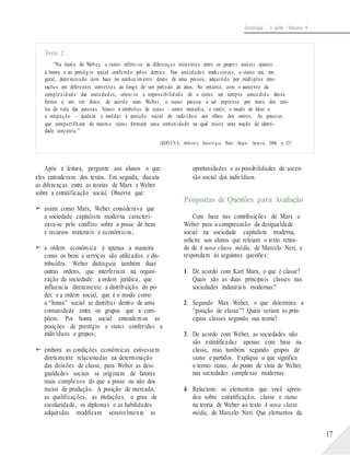 Sociologia - 1a série - Volume 4
Texto 2
“Na teoria de Weber, o status refere-se às diferenças existentes entre os grupos sociais quanto
à honra e ao prestígio social conferido pelos demais. Nas sociedades tradicionais, o status era, em
geral, determinado com base no conhecimento direto de uma pessoa, adquirido por múltiplas inte-
rações em diferentes contextos ao longo de um período de anos. No entanto, com o aumento da
complexidade das sociedades, criou-se a impossibilidade de o status ser sempre concedido dessa
forma e, em vez disso, de acordo com Weber, o status passou a ser expresso por meio dos esti-
los de vida das pessoas. Sinais e símbolos de status – como moradia, o vestir, o modo de falar e
a ocupação – ajudam a moldar a posição social do indivíduo aos olhos dos outros. As pessoas
que compartilham do mesmo status formam uma comunidade na qual existe uma noção de identi-
dade conjunta.”
GIDD EN S, Anthon y. Sociolo gia. Porto Alegre: Artmed, 2006. p. 237.
Após a leitura, pergunte aos alunos o que
eles entenderam dos textos. Em seguida, discuta
as diferenças entre as teorias de Marx e Weber
sobre a estratificação social. Observe que:
 assim como Marx, Weber considerava que
a sociedade capitalista moderna caracteri-
zava-se pelo conflito sobre a posse de bens
e recursos materiais e econômicos;
 a ordem econômica é apenas a maneira
como os bens e serviços são utilizados e dis-
tribuídos. Weber distinguia também duas
outras ordens, que interferiam na organi-
zação da sociedade: a ordem jurídica, que
influencia diretamente a distribuição do po-
der, e a ordem social, que é o modo como
a “honra” social se distribui dentro de uma
comunidade entre os grupos que a com-
põem. Por honra social entendem os as
posições de prestígio e status conferidas a
indivíduos e grupos;
 embora as condições econômicas estivessem
diretamente relacionadas na determinação
das divisões de classe, para Weber as desi-
gualdades sociais se originam de fatores
mais complexos do que a posse ou não dos
meios de produção. A posição de mercado,
as qualificações, as titulações, o grau de
escolaridade, os diplomas e as habilidades
adquiridas modificam sensivelmente as
oportunidades e as possibilidades de ascen-
são social dos indivíduos.
Propostas de Questões para Avaliação
Com base nas contribuições de Marx e
Weber para a compreensão da desigualdade
social na sociedade capitalista moderna,
solicite aos alunos que releiam o texto retira-
do de A nova classe média, de Marcelo Neri, e
respondam às seguintes questões:
1. De acordo com Karl Marx, o que é classe?
Quais são as duas principais classes nas
sociedades industriais modernas?
2. Segundo Max Weber, o que determina a
“posição de classe”? Quais seriam as prin-
cipais classes segundo sua teoria?
3. De acordo com Weber, as sociedades não
são estratificadas apenas com base na
classe, mas também segundo grupos de
status e partidos. Explique o que significa
o termo status, do ponto de vista de Weber,
nas sociedades complexas modernas.
4. Relacione os elementos que você apren-
deu sobre estratificação, classe e status
na teoria de Weber ao texto A nova classe
média, de Marcelo Neri. Que elementos da
17
 