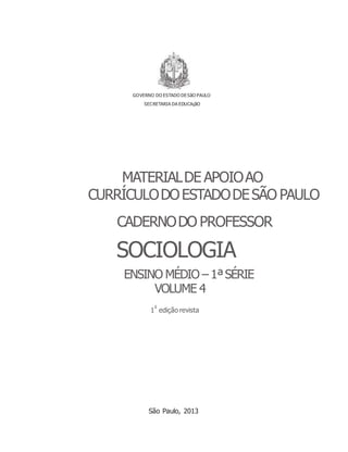 1 edição revista
GOVERNO DO ESTADO DESãO PAULO
SECRETARIA DA EDUCAçãO
MATERIALDE APOIOAO
CURRÍCULODOESTADODESÃO PAULO
CADERNODO PROFESSOR
SOCIOLOGIA
ENSINO MÉDIO – 1ªSÉRIE
VOLUME 4
a
São Paulo, 2013
 