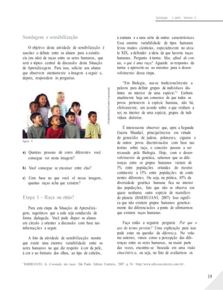 ©GabePalmer/Corbis-Latinstock
Sociologia - 1a série - Volume 4
Sondagem e sensibilização
O objetivo desta atividade de sensibilização é
suscitar o debate entre os alunos para a existên-
cia (ou não) de raças entre os seres humanos, que
será o tópico central de discussão desta Situação
de Aprendizagem. Para isso, solicite aos alunos
que observem atentamente a imagem a seguir e,
depois, respondam às perguntas.
Figura 9.
a) Quantas pessoas de cores diferentes você
consegue ver nesta imagem?
b) Você consegue se encaixar entre elas?
c) Com base no que você vê nessa imagem,
quantas raças acha que existem?
Etapa 1 – Raça ou etnia?
Para esta etapa da Situação de Aprendiza-
gem, sugerimos que a aula seja conduzida de
forma dialogada. Você pode dispor os alunos
em círculo e orientar a discussão com base nas
informações a seguir.
A foto da atividade de sensibilização mostra
que existe uma enorme variabilidade entre os
seres humanos no que diz respeito à cor da pele,
à cor e ao formato dos olhos, ao tipo de cabelos,
à estatura e a uma série de outras características.
Essa enorme variabilidade de tipos humanos
levou muitos cientistas, especialmente no sécu-
lo XIX, a defender a ideia de que haveria raças
humanas. Pergunte à turma: Mas, afinal de con-
tas, o que é uma raça? Aguarde as respostas da
turma e aproveite-as ao máximo para o desen-
volvimento dessa etapa.
“Em Biologia, usa-se tradicionalmente a
palavra para definir grupos de indivíduos dis-
tintos no interior de uma espécie.”5 Embora
atualmente haja um consenso de que todos os
povos pertencem à espécie humana, não há,
efetivamente, um acordo sobre o que venham a
ser, no interior de uma espécie, grupos de indi-
víduos distintos.
É interessante observar que, após a Segunda
Guerra Mundial, principalmente em virtude
do genocídio de judeus, poloneses, ciganos e
de outros povos discriminados com base nas
teorias sobre raça, o conceito passou a ser
recusado pela Biologia. Hoje, com o desen-
volvimento da genética, sabemos que as dife-
renças entre os grupos humanos variam de
5% entre populações oriundas do mesmo
continente a 15% entre populações de conti-
nentes diferentes. Ou seja, na prática, 85% da
diversidade genética humana fica no interior
das populações, fato que não se observa em
quase nenhuma outra espécie de mamífero
do planeta (BARBUJANI, 2007). Isso signifi-
ca que não existem grupos humanos genetica-
mente tão diferenciados a ponto de afirmarmos
que existam raças humanas.
Faça então a seguinte pergunta: Por que o
uso do termo persiste? Uma explicação para isso
pode estar na questão da diferença. No volu-
me anterior, vimos como a percepção das dife-
renças entre os seres humanos, na maior parte
das vezes, encontra-se baseada em uma visão
etnocêntrica, ou seja, no fato de avaliarmos os
5
BARBUJA NI, G. A invenção das raças. São Paulo: Editora Contexto, 2007. p. 54. <http://www.editoracontexto.com.br>.
19
 