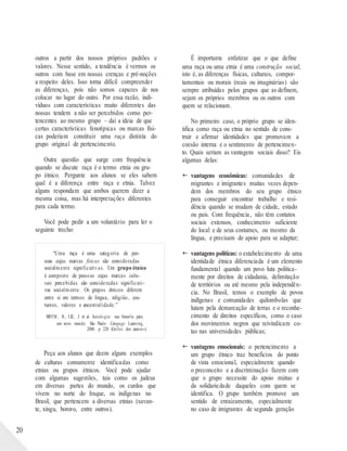 20
outros a partir dos nossos próprios padrões e
valores. Nesse sentido, a tendência é vermos os
outros com base em nossas crenças e pré-noções
a respeito deles. Isso torna difícil compreender
as diferenças, pois não somos capazes de nos
colocar no lugar do outro. Por essa razão, indi-
víduos com características muito diferentes das
nossas tendem a não ser percebidos como per-
tencentes ao mesmo grupo – daí a ideia de que
certas características fenotípicas ou marcas físi-
cas poderiam constituir uma raça distinta do
grupo original de pertencimento.
Outra questão que surge com frequência
quando se discute raça é o termo etnia ou gru-
po étnico. Pergunte aos alunos se eles sabem
qual é a diferença entre raça e etnia. Talvez
alguns respondam que ambos querem dizer a
mesma coisa, mas há interpretações diferentes
para cada termo.
Você pode pedir a um voluntário para ler o
seguinte trecho:
“Uma raça é uma categoria de pes-
soas cujas marcas físicas são consideradas
socialmente significativas. Um grupo étnico
é composto de pessoas cujas marcas cultu-
rais percebidas são consideradas significati-
vas socialmente. Os grupos étnicos diferem
entre si em termos de língua, religião, cos-
tumes, valores e ancestralidade.”
BRYM , R.; LIE, J. et al. Sociolo gia: sua bússola para
um novo mundo. São Paulo: Cengage Learning,
2008. p. 220 (Grifos dos autores).
Peça aos alunos que deem alguns exemplos
de culturas comumente identificadas como
etnias ou grupos étnicos. Você pode ajudar
com algumas sugestões, tais como os judeus
em diversas partes do mundo, os curdos que
vivem no norte do Iraque, os indígenas no
Brasil, que pertencem a diversas etnias (xavan-
te, xingu, bororo, entre outros).
É importante enfatizar que o que define
uma raça ou uma etnia é uma construção social;
isto é, as diferenças físicas, culturais, compor-
tamentais ou morais (reais ou imaginárias) são
sempre atribuídas pelos grupos que as definem,
sejam os próprios membros ou os outros com
quem se relacionam.
No primeiro caso, o próprio grupo se iden-
tifica como raça ou etnia no sentido de cons-
truir e afirmar identidades que promovam a
coesão interna e o sentimento de pertencimen-
to. Quais seriam as vantagens sociais disso? Eis
algumas delas:
 vantagens econômicas: comunidades de
migrantes e imigrantes muitas vezes depen-
dem dos membros do seu grupo étnico
para conseguir encontrar trabalho e resi-
dência quando se mudam de cidade, estado
ou país. Com frequência, não têm contatos
sociais extensos, conhecimento suficiente
do local e de seus costumes, ou mesmo da
língua, e precisam de apoio para se adaptar;
 vantagens políticas: o estabelecimento de uma
identidade étnica diferenciada é um elemento
fundamental quando um povo luta politica-
mente por direitos de cidadania, delimitação
de territórios ou até mesmo pela independên-
cia. No Brasil, temos o exemplo de povos
indígenas e comunidades quilombolas que
lutam pela demarcação de terras e o reconhe-
cimento de direitos específicos, como o caso
dos movimentos negros que reivindicam co-
tas nas universidades públicas;
 vantagens emocionais: o pertencimento a
um grupo étnico traz benefícios do ponto
de vista emocional, especialmente quando
o preconceito e a discriminação fazem com
que o grupo necessite do apoio mútuo e
da solidariedade daqueles com quem se
identifica. O grupo também promove um
sentido de enraizamento, especialmente
no caso de imigrantes de segunda geração
 