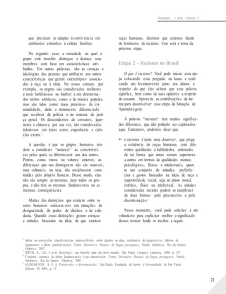 Sociologia - 1a série - Volume 4
que precisam se adaptar à convivência em
ambientes estranhos à cultura familiar.
No segundo caso, a sociedade na qual o
grupo está inserido distingue e destaca seus
membros com base em características atri-
buídas. Em outras palavras, são as crenças e
ideologias das pessoas que atribuem aos outros
características que geram estereótipos6 associa-
dos à raça ou à etnia. No senso comum, por
exemplo, os negros são considerados melhores
e mais habilidosos no futebol e em determina-
dos nichos artísticos, como o da música popular,
mas são tidos como mais próximos da cri-
minalidade, dado o tratamento diferenciado
que recebem da polícia e no sistema de justi-
ça penal. Os descendentes de coreanos, japo-
neses e chineses, por sua vez, são considerados
talentosos em áreas como engenharia e ciên-
cias exatas.7
A questão é que os grupos humanos ten-
dem a considerar “naturais” as característi-
cas pelas quais se diferenciam uns dos outros.
Porém, como vimos no volume anterior, as
diferenças que nos distinguem não são naturais,
mas culturais; ou seja, são socialmente cons-
truídas pelo próprio homem. Desse modo, elas
não são sempre as mesmas, para todos os gru-
pos, e não têm os mesmos fundamentos ou as
mesmas consequências.
Muitas das distinções que existem entre os
seres humanos colocam-nos em situações de
desigualdade de poder, de direitos e de cida-
dania. Quando essas distinções geram crenças
e atitudes baseadas na ideia de que existem
raças humanas, dizemos que estamos diante
do fenômeno de racismo. Este será o tema da
próxima etapa.
Etapa 2 – Racismo no Brasil
O que é racismo? Você pode iniciar essa eta-
pa colocando essa pergunta na lousa e reali-
zando um levantamento junto aos alunos a
respeito do que eles acham que essa palavra
significa, bem como de suas opiniões a respeito
do assunto. Aproveite as contribuições da tur-
ma para desenvolver essa etapa da Situação de
Aprendizagem.
A palavra “racismo” tem muitos significa-
dos diferentes, que não poderão ser explorados
aqui. Entretanto, podemos dizer que:
 o racismo é tanto uma doutrina8 , que prega
a existência de raças humanas, com dife-
rentes qualidades e habilidades, ordenadas
de tal forma que umas seriam superiores
a outras em termos de qualidades morais,
psicológicas, físicas e intelectuais, quan-
to um conjunto de atitudes, preferên-
cias e gostos baseados na ideia de raça e
superioridade racial, seja no plano moral,
estético, físico ou intelectual. As atitudes
consideradas racistas podem se manifestar
de duas formas: pelo preconceito e pela
discriminação.9
Nesse momento, você pode solicitar a um
voluntário para explicitar melhor o significado
desses termos lendo os trechos a seguir:
6
7
8
9
Ideias ou convicções classificatórias preconcebidas sobre alguém ou algo, resultantes de expectativas, hábitos de
julgamento e falsas generalizações. Fonte: Dicionário Houaiss da língua portuguesa. Versão eletrônica. Rio de Janeiro:
Objetiva, 2007.
BRYM, R.; LIE, J. et al. Sociologia: sua bússola para um novo mundo. São Paulo: Cengage Learning, 2008. p. 217.
Conjunto coerente de ideias fundamentais a ser transmitidas. Fonte: Dicionário Houaiss da língua portuguesa. Versão
eletrônica. Rio de Janeiro: Objetiva, 2007.
GUIMARÃ ES, A. S. A. Preconceito e discriminação. São Paulo: Fundação de Apoio à Universidade de São Paulo/
Editora 34, 2004. p. 17.
21
 