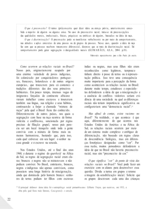 O que é preconceito? O termo (pré)conceito quer dizer ideia ou crença prévia, anteriormente conce-
bida a respeito de alguém ou alguma coisa. No caso do preconceito racial, trata-se de preconcepções
das qualidades morais, intelectuais, físicas, psíquicas ou estéticas de alguém , baseadas na ideia de raça.
O que é discriminação? O preconceito pode se manifestar verbalmente ou por meio do comportamento,
nas atitudes e ações concretas de uma pessoa ou de grupos de pessoas. Nesse caso, quando a ideia de raça
faz com que as pessoas recebam tratamento diferencial, dizemos que se trata de discriminação racial. Tal
comportamento pode gerar segregação e desigualdade raciais (GUIM AR ÃES, A.S.A , 2004. p.18).
Elaborad o especialmente para o São Paulo faz escola.
Como ocorrem as relações raciais no Brasil?
Nosso país, originariamente ocupado por
uma enorme variedade de povos indígenas,
foi colonizado por conquistadores portugue-
ses, franceses, holandeses e de outras origens
europeias, que trouxeram para cá costumes e
tradições diferentes das dos seus primeiros
habitantes. Em pouco tempo, imensas vagas de
imigrantes forçados do continente africano
vieram trabalhar como escravos e trouxeram
também sua língua, sua religião e seus hábitos,
continuando a forjar a chamada “mistura de
raças” pela qual o Brasil ficou tão conhecido.
Diferentemente de outros países, nos quais a
segregação com base na raça ocorreu de forma
violenta e conflituosa, sancionada por regras
precisas de filiação grupal, nosso país pare-
cia ser um local tranquilo onde toda a gente
convivia com a mistura de forma mais ou
menos harmoniosa, bastando que, para isso,
cada qual estivesse em seu lugar: o senhor na
casa grande e o escravo na senzala.
Nos Estados Unidos, até o final dos anos
1960, e durante o regime do apartheid na África
do Sul, as regras de segregação racial eram cla-
ras: brancos e negros não se misturavam e não
podiam conviver. No Brasil, entretanto, brancos,
negros e indígenas não apenas conviviam, como
possuíam uma longa história de miscigenação,
ainda que dominada pelo homem branco: senho-
res de terras podiam ter filhos com escravas
índias ou negras, mas seus filhos não eram
reconhecidos como legítimos, tampouco
tinham direito à posse de terras ou à represen-
tação política. Isso teve uma consequência
muito importante para a percepção da forma
como aconteciam as relações raciais no Brasil:
durante muito tempo, estudiosos e especialis-
tas defenderam a ideia de que a miscigenação e
a ausência de conflitos violentos seriam evi-
dência de uma sociedade na qual as diferenças
raciais não teriam importância significativa ou
configurariam uma “democracia racial”.1 0
Mas afinal de contas, existe racismo no
Brasil? Na realidade, o que acontece é que
aqui, diferentemente do que ocorreu nos
Estados Unidos da América e na África do
Sul, as relações raciais ocorrem por meio
de um sistema muito complexo e ambíguo de
diferenciação, não baseado em regras claras
de descendência biológica, mas em diferen-
ças fenotípicas designadas como “cor”. Por
essa razão, muitos pensadores defenderam a
ideia de que no Brasil não haveria preconceito
racial, mas sim “preconceito de cor.”
O que significa “cor” do ponto de vista das
relações raciais no Brasil? Você pode fazer um
exercício com os alunos para desenvolver essa
questão. Divida a turma em grupos e retome
a imagem da sensibilização inicial. Solicite que
os grupos descrevam cada uma das crianças
22
10
O principal defensor desta ideia foi o antropólogo social pernambucano Gilberto Freyre, que escreveu, em 1933, a
obra pela qual ficou mais famoso, Casa-grande e senzala.
 