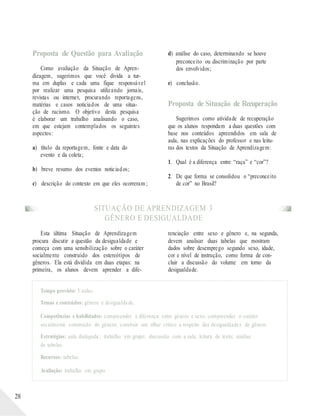 Proposta de Questão para Avaliação
Como avaliação da Situação de Apren-
dizagem, sugerimos que você divida a tur-
ma em duplas e cada uma fique responsável
por realizar uma pesquisa utilizando jornais,
revistas ou internet, procurando reportagens,
matérias e casos noticiados de uma situa-
ção de racismo. O objetivo desta pesquisa
é elaborar um trabalho analisando o caso,
em que estejam contemplados os seguintes
aspectos:
a) título da reportagem, fonte e data do
evento e da coleta;
b) breve resumo dos eventos noticiados;
c) descrição do contexto em que eles ocorreram ;
d) análise do caso, determinando se houve
preconceito ou discriminação por parte
dos envolvidos;
e) conclusão.
Proposta de Situação de Recuperação
Sugerimos como atividade de recuperação
que os alunos respondam a duas questões com
base nos conteúdos apreendidos em sala de
aula, nas explicações do professor e nas leitu-
ras dos textos da Situação de Aprendizagem:
1. Qual é a diferença entre “raça” e “cor”?
2. De que forma se consolidou o “preconceito
de cor” no Brasil?
SITUAÇÃO DE APRENDIZAGEM 3
GÊNERO E DESIGUALDADE
Esta última Situação de Aprendizagem
procura discutir a questão da desigualdade e
começa com uma sensibilização sobre o caráter
socialmente construído dos estereótipos de
gêneros. Ela está dividida em duas etapas: na
primeira, os alunos devem aprender a dife-
renciação entre sexo e gênero e, na segunda,
devem analisar duas tabelas que mostram
dados sobre desemprego segundo sexo, idade,
cor e nível de instrução, como forma de con-
cluir a discussão do volume em torno da
desigualdade.
Tempo previsto: 3 aulas.
Temas e conteúdos: gênero e desigualdade.
Competências e habilidades: compreender a diferença entre gênero e sexo; compreender o caráter
socialmente construído do gênero; construir um olhar crítico a respeito das desigualdades de gênero.
Estratégias: aula dialogada; trabalho em grupo; discussão com a sala; leitura de texto; análise
de tabelas.
Recursos: tabelas.
Avaliação: trabalho em grupo.
28
 