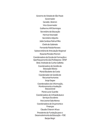 Governo do Estadode São Paulo
Governador
Geraldo Alckmin
Vice-Governador
Guilherme AfifDomingos
Secretário da Educação
HermanVoorwald
Secretário-Adjunto
JoãoCardosoPalmaFilho
Chefede Gabinete
FernandoPadulaNovaes
Subsecretária de Articulação Regional
RosaniaMorales Morroni
Coordenadora da Escola de Formaçãoe
Aperfeiçoamentodos Professores–EFAP
Silvia Andradeda Cunha Galletta
Coordenadora de Gestãoda
Educação Básica
MariaElizabete da Costa
Coordenador de Gestãode
RecursosHumanos
JorgeSagae
Coordenadora de Informação,
MonitoramentoeAvaliação
Educacional
MariaLucia Guardia
Coordenadora de Infraestrutura e
Serviços Escolares
Ana LeonorSalaAlonso
Coordenadora de Orçamentoe
Finanças
Claudia Chiaroni Afuso
Presidente da Fundaçãopara o
DesenvolvimentodaEducação– FDE
Barjas Negri
 