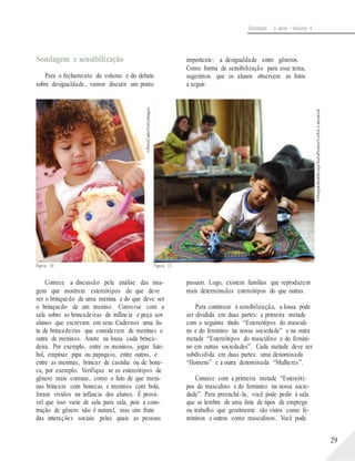 ©PeterCade/GettyImages
©DeepakBuddhiraja/IndiaPicture/Corbis-Latinstock
Sociologia - 1a série - Volume 4
Sondagem e sensibilização
Para o fechamento do volume e do debate
sobre desigualdade, vamos discutir um ponto
importante: a desigualdade entre gêneros.
Como forma de sensibilização para esse tema,
sugerimos que os alunos observem as fotos
a seguir.
Figura 10. Figura 11.
Comece a discussão pela análise das ima-
gens que mostram estereótipos do que deve
ser o brinquedo de uma menina e do que deve ser
o brinquedo de um menino. Converse com a
sala sobre as brincadeiras de infância e peça aos
alunos que escrevam em seus Cadernos uma lis-
ta de brincadeiras que consideram de meninas e
outra de meninos. Anote na lousa cada brinca-
deira. Por exemplo, entre os meninos, jogar fute-
bol, empinar pipa ou papagaio, entre outras, e
entre as meninas, brincar de casinha ou de bone-
ca, por exemplo. Verifique se os estereótipos de
gênero mais comuns, como o fato de que meni-
nas brincam com bonecas e meninos com bola,
foram vividos na infância dos alunos. É prová-
vel que isso varie de sala para sala, pois a cons-
trução de gênero não é natural, mas sim fruto
das interações sociais pelas quais as pessoas
passam. Logo, existem famílias que reproduzem
mais determinados estereótipos do que outras.
Para continuar a sensibilização, a lousa pode
ser dividida em duas partes: a primeira metade
com o seguinte título “Estereótipos do masculi-
no e do feminino na nossa sociedade” e na outra
metade “Estereótipos do masculino e do femini-
no em outras sociedades”. Cada metade deve ser
subdividida em duas partes: uma denominada
“Homens” e a outra denominada “Mulheres”.
Comece com a primeira metade “Estereóti-
pos do masculino e do feminino na nossa socie-
dade”. Para preenchê-la, você pode pedir à sala
que se lembre de uma lista de tipos de emprego
ou trabalho que geralmente são vistos como fe-
mininos e outros como masculinos. Você pode
29
 