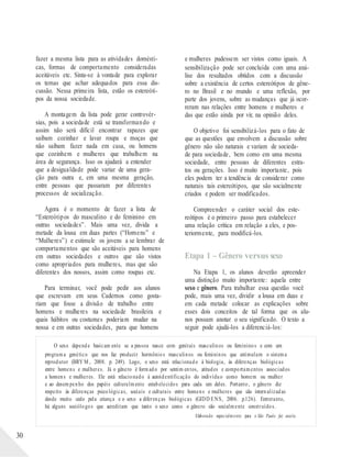 fazer a mesma lista para as atividades domésti-
cas, formas de comportamento consideradas
aceitáveis etc. Sinta-se à vontade para explorar
os temas que achar adequados para essa dis-
cussão. Nessa primeira lista, estão os estereóti-
pos da nossa sociedade.
A montagem da lista pode gerar controvér-
sias, pois a sociedade está se transformando e
assim não será difícil encontrar rapazes que
saibam cozinhar e lavar roupa e moças que
não saibam fazer nada em casa, ou homens
que cozinhem e mulheres que trabalhem na
área de segurança. Isso os ajudará a entender
que a desigualdade pode variar de uma gera-
ção para outra e, em uma mesma geração,
entre pessoas que passaram por diferentes
processos de socialização.
Agora é o momento de fazer a lista de
“Estereótipos do masculino e do feminino em
outras sociedades”. Mais uma vez, divida a
metade da lousa em duas partes (“Homens” e
“Mulheres”) e estimule os jovens a se lembrar de
comportamentos que são aceitáveis para homens
em outras sociedades e outros que são vistos
como apropriados para mulheres, mas que são
diferentes dos nossos, assim como roupas etc.
Para terminar, você pode pedir aos alunos
que escrevam em seus Cadernos como gosta-
riam que fosse a divisão de trabalho entre
homens e mulheres na sociedade brasileira e
quais hábitos ou costumes poderiam mudar na
nossa e em outras sociedades, para que homens
e mulheres pudessem ser vistos como iguais. A
sensibilização pode ser concluída com uma aná-
lise dos resultados obtidos com a discussão
sobre a existência de certos estereótipos de gêne-
ro no Brasil e no mundo e uma reflexão, por
parte dos jovens, sobre as mudanças que já ocor-
reram nas relações entre homens e mulheres e
das que estão ainda por vir, na opinião deles.
O objetivo foi sensibilizá-los para o fato de
que as questões que envolvem a discussão sobre
gênero não são naturais e variam de socieda-
de para sociedade, bem como em uma mesma
sociedade, entre pessoas de diferentes estra-
tos ou gerações. Isso é muito importante, pois
eles podem ter a tendência de considerar como
naturais tais estereótipos, que são socialmente
criados e podem ser modificados.
Compreender o caráter social dos este-
reótipos é o primeiro passo para estabelecer
uma relação crítica em relação a eles, e pos-
teriormente, para modificá-los.
Etapa 1 – Gênero versus sexo
Na Etapa 1, os alunos deverão apreender
uma distinção muito importante: aquela entre
sexo e gênero. Para trabalhar essa questão você
pode, mais uma vez, dividir a lousa em duas e
em cada metade colocar as explicações sobre
esses dois conceitos de tal forma que os alu-
nos possam anotar o seu significado. O texto a
seguir pode ajudá-los a diferenciá-los:
O sexo depende basicam ente se a pessoa nasce com genitais masculinos ou femininos e com um
programa genético que nos faz produzir hormônios masculinos ou femininos que estimulam o sistema
reprodutor (BRY M , 2008. p. 249). Logo, o sexo está relacionado à biologia, às diferenças biológicas
entre homens e mulheres. Já o gênero é formado por sentim entos, atitudes e comportamentos associados
a homens e mulheres. Ele está relacionado à autoidentificação do indivíduo como homem ou mulher
e ao desempenho dos papéis culturalmente estabelecidos para cada um deles. Portanto, o gênero diz
respeito às diferenças psicológicas, sociais e culturais entre homens e mulheres que são internalizadas
desde muito cedo pela criança e o sexo a diferenças biológicas (GIDD ENS, 2006. p.126). Entretanto,
há alguns sociólogos que acreditam que tanto o sexo como o gênero são socialmente construídos..
Elaborado especialmente para o São Paulo faz escola.
30
 