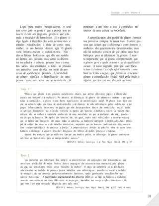 Sociologia - 1a série - Volume 4
Logo, para muitos pesquisadores, o sexo
tem a ver com os genitais que a pessoa tem ao
nascer e com um programa genético que esti-
mula a produção de hormônios. Já o gênero é
algo ligado à identificação com sentimentos e
atitudes relacionados à ideia de como uma
mulher ou um homem devem agir. O gênero
varia historicamente e culturalmente. Não
são os fatores biológicos que dão um sentido
ao destino das pessoas, mas como as diferen-
tes sociedades e culturas pensam isso e como
tais ideias são ensinadas a todas as pessoas
nos primeiros anos de vida por meio do pro-
cesso de socialização primária. A identidade
de gênero significa a identificação de uma
pessoa com um sexo ou o sentimento de
pertencer a um sexo e isso é construído no
interior de uma cultura ou sociedade.
A aprendizagem dos papéis de gênero começa
nos primeiros estágios de nossa vida. Existem pes-
soas que acham que as diferenças entre homens e
mulheres são geneticamente determinadas, mas
não há nenhuma certeza de que exista uma base
biológica para as diferenças de gênero. É mui-
to importante que os jovens compreendam que
o gênero gera e ajuda a manter as desigualdades
sociais. A nossa sugestão para que você discu-
ta isso é continuar a explicação tomando como
base os textos a seguir, que procuram relacionar
gênero e estratificação social. Você pode pedir a
alguém que leia em voz alta para a classe:
Texto 1
“Vimos que gênero é um conceito socialm ente criado, que atribui diferentes papéis e identidades
sociais aos homens e às mulheres. No entanto, as diferenças de gênero são raramente neutras – em quase
todas as sociedades, o gênero é uma forma significante de estratificação social. O gênero é um fator cru-
cial na estratificação dos tipos de oportunidades e de chances de vida enfrentadas pelos indivíduos e por
grupo, influenciando fortemente os papéis que eles desempenham dentro das instituições sociais desde
os serviços domésticos até o Estado. Embora os papéis dos homens e mulheres variem de cultura para
cultura, não há nenhuma instância conhecida de uma sociedade em que as mulheres são mais podero-
sas do que os homens. Os papéis dos homens são, em geral, muito mais valorizados e recompensados
que os papéis das mulheres: em quase todas as culturas, as mulheres carregam a responsabilidade princi-
pal de cuidar das crianças e do trabalho doméstico, enquanto que os homens, tradicionalmente, nascem
com a responsabilidade de sustentar a família. A preponderante divisão de trabalho entre os sexos levou
homens e mulheres a assumir posições desiguais em termos de poder, prestígio e riqueza.
Apesar dos avanços que as mulheres fizeram em muitos países, as diferenças de gênero continuam
servindo de fundamento para as desigualdades sociais.”
GIDD EN S, Anthon y. Sociolo gia. 4. ed. Porto Alegre: Artmed, 2006. p. 107.
Texto 2
“As mulheres que trabalham fora sempre se concentraram em ocupações mal remuneradas, que
envolvem atividades de rotina. Muitos desses empregos são extremamente marcados pelo gênero –
ou seja, são comumente vistos como ‘trabalho de mulher’. O cargo de secretária ou as atividades
relacionadas ao cuidado de pessoas (como trabalhar com enferm agem , assistência social e cuidado
de crianças) são um domínio predominantemente feminino, sendo geralmente considerados ocu-
pações ‘femininas’. A segregação ocupacional dos gêneros refere-se ao fato de homens e mulheres
estarem concentrados em tipos diferentes de empregos, baseados nas interpretações dominantes do
que vem a ser uma atividade adequada para cada sexo.”
GIDD EN S, Anthon y. Sociolo gia. Porto Alegre: Artmed, 2006. p. 317. (Grifo do autor).
31
 