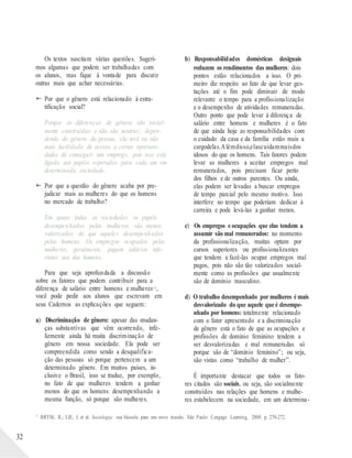 Os textos suscitam várias questões. Sugeri-
mos algumas que podem ser trabalhadas com
os alunos, mas fique à vontade para discutir
outras mais que achar necessárias.
 Por que o gênero está relacionado à estra-
tificação social?
Porque as diferenças de gênero são social-
mente construídas e não são neutras; depen-
dendo do gênero da pessoa, ela terá ou não
mais facilidade de acesso a certas oportuni-
dades de conseguir um emprego, pois isso está
ligado aos papéis esperados para cada um em
determinada sociedade.
 Por que a questão do gênero acaba por pre-
judicar mais as mulheres do que os homens
no mercado de trabalho?
Em quase todas as sociedades os papéis
desempenhados pelas mulheres são menos
valorizados do que aqueles desempenhados
pelos homens. Os empregos ocupados pelas
mulheres, geralmente, pagam salários infe-
riores aos dos homens.
Para que seja aprofundada a discussão
sobre os fatores que podem contribuir para a
diferença de salário entre homens e mulheres1 1,
você pode pedir aos alunos que escrevam em
seus Cadernos as explicações que seguem:
a) Discriminação de gênero: apesar das mudan-
ças substantivas que vêm ocorrendo, infe-
lizmente ainda há muita discriminação de
gênero em nossa sociedade. Ela pode ser
compreendida como sendo a desqualifica-
ção das pessoas só porque pertencem a um
determinado gênero. Em muitos países, in-
clusive o Brasil, isso se traduz, por exemplo,
no fato de que mulheres tendem a ganhar
menos do que os homens desempenhando a
mesma função, só porque são mulheres.
b) Responsabilidades domésticas desiguais
reduzem os rendimentos das mulheres: dois
pontos estão relacionados a isso. O pri-
meiro diz respeito ao fato de que levar ges-
tações até o fim pode diminuir de modo
relevante o tempo para a profissionalização
e o desempenho de atividades remuneradas.
Outro ponto que pode levar à diferença de
salário entre homens e mulheres é o fato
de que ainda hoje as responsabilidades com
o cuidado da casa e da família estão mais a
cargodelas.Alémdisso,elascuidammaisdos
idosos do que os homens. Tais fatores podem
levar as mulheres a aceitar empregos mal
remunerados, pois precisam ficar perto
dos filhos e de outros parentes. Ou ainda,
elas podem ser levadas a buscar empregos
de tempo parcial pelo mesmo motivo. Isso
interfere no tempo que poderiam dedicar à
carreira e pode levá-las a ganhar menos.
c) Os empregos e ocupações que elas tendem a
assumir são mal remunerados: no momento
da profissionalização, muitas optam por
cursos superiores ou profissionalizantes
que tendem a fazê-las ocupar empregos mal
pagos, pois não são tão valorizados social-
mente como as profissões que usualmente
são de domínio masculino.
d) O trabalho desempenhado por mulheres é mais
desvalorizado do que aquele que é desempe-
nhado por homens: totalmente relacionado
com o fator apresentado e a discriminação
de gênero está o fato de que as ocupações e
profissões de domínio feminino tendem a
ser desvalorizadas e mal remuneradas só
porque são de “domínio feminino”; ou seja,
são vistas como “trabalho de mulher”.
É importante destacar que todos os fato-
res citados são sociais, ou seja, são socialmente
construídos nas relações que homens e mulhe-
res estabelecem na sociedade, em um determina-
32
11
BRYM, R.; LIE, J. et al. Sociologia: sua bússola para um novo mundo. São Paulo: Cengage Learning, 2008. p. 270-272.
 