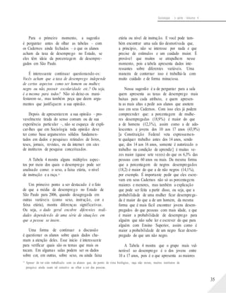 Sociologia - 1a série - Volume 4
Para o primeiro momento, a sugestão
é perguntar antes de olhar as tabelas – com
os Cadernos ainda fechados – o que os alunos
acham da taxa de desemprego no Estado, se
eles têm ideia da porcentagem de desempre-
gados em São Paulo.
É interessante continuar questionando-os:
Vocês acham que a taxa de desemprego independe
de certos aspectos como ser homem ou mulher,
negro ou não, possuir escolaridade etc.? Ou seja,
é a mesma para todos? Não só deixe-os mani-
festarem-se, mas também peça que deem argu-
mentos que justifiquem a sua opinião.
Depois de apresentarem a sua opinião – pro-
vavelmente tirada do senso comum ou de sua
experiência particular –, não se esqueça de expli-
car-lhes que em Sociologia toda opinião deve
ter como base argumentos sólidos fundamen-
tados em dados e pesquisas retirados de livros,
teses, jornais, revistas, ou da internet em sites
de institutos de pesquisa conceituados.
A Tabela 4 mostra alguns múltiplos aspec-
tos por meio dos quais o desemprego pode ser
analisado como: o sexo, a faixa etária, o nível
de instrução e a raça.14
Um primeiro ponto a ser destacado é o fato
de que a média de desemprego no Estado de
São Paulo para 2006, quando desagregada em
outras variáveis (como sexo, instrução, cor e
faixa etária), mostra diferenças significativas.
Ou seja, o dado geral encobre diferentes reali-
dades dependendo de uma série de situações em
que a pessoa se insere.
Uma forma de continuar a discussão
é questionar os alunos sobre quais dados cha-
mam a atenção deles. Esse início é interessante
para verificar quais são os temas que mais os
tocam. Em algumas salas podem ser os dados
sobre cor, em outras, sobre sexo, ou ainda faixa
etária ou nível de instrução. E você pode tam-
bém encontrar uma sala tão desmotivada que,
a princípio, não se interesse por nada e que
precise de estímulos e um cuidado maior. É
provável que muitos se atrapalhem nesse
momento, pois a tabela apresenta dados inte-
ressantes sobre diferentes variáveis. Uma
maneira de contornar isso é trabalhá-la com
muito cuidado e de forma minuciosa.
Nossa sugestão é a de perguntar para a sala
quem apresenta as taxas de desemprego mais
baixas para cada atributo, e quem apresen-
ta as mais altas e pedir aos alunos que anotem
isso em seus Cadernos. Com isso eles já podem
compreender que: a porcentagem de mulhe-
res desempregadas (18,9%) é maior do que
a de homens (12,3%), assim como a de ado-
lescentes e jovens dos 10 aos 17 anos (43,9%)
[a Constituição Federal veta expressamen-
te qualquer trabalho antes dos 14 anos, sendo
que, dos 14 aos 16 anos, somente é autorizado o
trabalho na condição de aprendiz] é muitas ve-
zes maior (quase sete vezes) do que os 6,3% das
pessoas com 60 anos ou mais. Da mesma forma
que a porcentagem de negros desempregados
(18,2) é maior do que a de não negros (14,1%),
por exemplo. É importante pedir que eles escre-
vam em seus Cadernos não só as porcentagens
maiores e menores, mas também a explicação
que pode ser feita a partir disso, ou seja, que a
probabilidade de uma mulher ficar desemprega-
da é maior do que a de um homem, da mesma
forma que é mais fácil encontrar jovens desem-
pregados do que pessoas com mais idade, e que
é maior a probabilidade de desemprego para
alguém que não sabe ler e escrever do que para
alguém com Ensino Superior, assim como é
maior a probabilidade de um negro ficar desem-
pregado do que um não negro.
A Tabela 4 mostra que o grupo mais vul-
nerável ao desemprego é o dos jovens entre
10 a 17 anos, pois é o que apresenta as maiores
14
Apesar de ter sido trabalhado com os alunos que, do ponto de vista biológico, raça não existe, muitos institutos de
pesquisa ainda usam tal conceito ao olhar a cor das pessoas.
35
 
