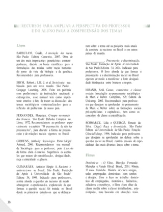 RECURSOS PARA AMPLIAR A PERSPECTIVA DO PROFESSOR
E DO ALUNO PARA A COMPREENSÃO DOS TEMAS
38
Livros
BARBUJANI, Guido. A invenção das raças.
São Paulo: Editora Contexto, 2007. Obra de
um dos mais importantes geneticistas contem-
porâneos, discute as bases científicas para a
formulação das teorias sobre raças humanas
do ponto de vista da biologia e da genética.
Recomendado para professores.
BRYM, Robert.; LIE, J. et al. Sociologia: sua
bússola para um novo mundo. São Paulo:
Cengage Learning, 2008. Feito em parceria
com profissionais de instituições nacionais e
estrangeiras, esse manual tem como impor-
tante atrativo o fato de trazer as discussões dos
temas sociológicos contextualizados para a
reflexão de problemas de nosso país.
FERNANDES, Florestan. O negro no mundo
dos brancos. São Paulo: Difusão Europeia do
Livro, 1972. Recomendamos ao professor espe-
cialmente o capítulo “O preconceito de não ter
preconceito”, para discutir a forma de precon-
ceito e de relações raciais vigentes no Brasil.
GIDDENS, Anthony. Sociologia. Porto Alegre:
Artmed, 2006. Recomendamos seu manual
de Sociologia para o professor, pois é escrito
de forma clara e concisa. Sugerimos os capítu-
los que tratam de estratificação, desigualdade,
raça e etnicidade e gênero.
GUIMARÃES, Antonio Sérgio A. Racismo e
antirracismo no Brasil. São Paulo: Fundação
de Apoio à Universidade de São Paulo/
Editora 34, 1999. Indicado para professores,
a obra aborda a questão do racismo de modo
abrangente e aprofundado, explorando de que
formas a questão racial foi tratada no Brasil
desde os primeiros estudiosos que se debruça-
ram sobre o tema até as posições mais atuais
de combate ao racismo no Brasil e em outros
países do mundo.
______________. Preconceito e discriminação.
São Paulo: Fundação de Apoio à Universidade
de São Paulo/Editora 34, 2004. Indicado para
professores. O livro aborda de que formas o
preconceito e a discriminação racial no Brasil
operam de modo a manifestar a forte desigual-
dade hierárquica entre brancos e negros.
HIRANO, Sedi. Castas, estamentos e classes
sociais: introdução ao pensamento sociológico
de Marx e Weber. Campinas, SP: Editora da
Unicamp, 2002. Recomendado para professo-
res que desejam se aprofundar no pensamento
de Marx e Weber sobre as formações sociais
pré-capitalistas e capitalistas, bem como os
conceitos de classe e estratificação.
SCHWARCZ, Lilia e QUEIROZ, Renato da
Silva. (Orgs.) Raça e diversidade. São Paulo/
Editora da Universidade de São Paulo: Estação
Ciência/Edusp, 1996. Indicado para professores
que desejam se aprofundar no debate sobre a
questão racial no Brasil, contém ensaios de espe-
cialistas das mais diversas áreas sobre o tema.
Filmes
Domésticas – O Filme. Direção: Fernando
Meireles e Nando Olival. Brasil, 2001. 90min.
12 anos. Comédia. História de cinco amigas,
todas empregadas domésticas com sonhos
e desejos. Com o foco no trabalho domés-
tico de empregadas, motoristas, faxineiros,
zeladores e motoboys, o filme é um olhar da
classe média sobre a classe trabalhadora, este-
reotipado, mas baseado em situações reais.
 