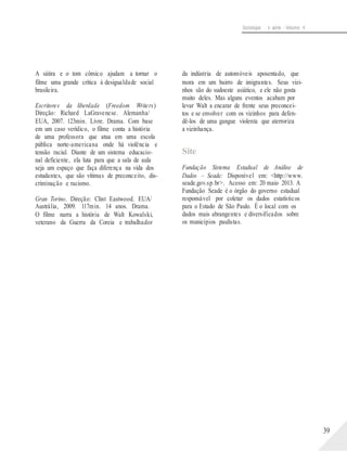Sociologia - 1a série - Volume 4
A sátira e o tom cômico ajudam a tornar o
filme uma grande crítica à desigualdade social
brasileira.
Escritores da liberdade (Freedom Writers)
Direção: Richard LaGravenese. Alemanha/
EUA, 2007. 123min. Livre. Drama. Com base
em um caso verídico, o filme conta a história
de uma professora que atua em uma escola
pública norte-americana onde há violência e
tensão racial. Diante de um sistema educacio-
nal deficiente, ela luta para que a sala de aula
seja um espaço que faça diferença na vida dos
estudantes, que são vítimas de preconceito, dis-
criminação e racismo.
Gran Torino. Direção: Clint Eastwood. EUA/
Austrália, 2009. 117min. 14 anos. Drama.
O filme narra a história de Walt Kowalski,
veterano da Guerra da Coreia e trabalhador
da indústria de automóveis aposentado, que
mora em um bairro de imigrantes. Seus vizi-
nhos são do sudoeste asiático, e ele não gosta
muito deles. Mas alguns eventos acabam por
levar Walt a encarar de frente seus preconcei-
tos e se envolver com os vizinhos para defen-
dê-los de uma gangue violenta que aterroriza
a vizinhança.
Site
Fundação Sistema Estadual de Análise de
Dados – Seade: Disponível em: <http://www.
seade.gov.sp.br>. Acesso em: 20 maio 2013. A
Fundação Seade é o órgão do governo estadual
responsável por coletar os dados estatísticos
para o Estado de São Paulo. É o local com os
dados mais abrangentes e diversificados sobre
os municípios paulistas.
39
 