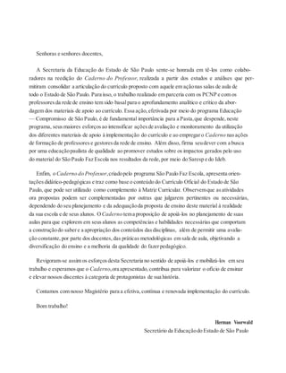 Senhoras e senhores docentes,
A Secretaria da Educação do Estado de São Paulo sente-se honrada em tê-los como colabo-
radores na reedição do Caderno do Professor, realizada a partir dos estudos e análises que per-
mitiram consolidar a articulação do currículo proposto com aquele em açãonas salas de aula de
todo o Estado de São Paulo. Para isso, o trabalho realizado em parceria com os PCNP e com os
professores da rede de ensino tem sido basalpara o aprofundamento analítico e crítico da abor-
dagem dos materiais de apoio ao currículo. Essa ação, efetivada por meio do programa Educação
— Compromisso de São Paulo, é de fundamental importância para a Pasta,que despende, neste
programa, seus maiores esforços ao intensificar ações de avaliação e monitoramento da utilização
dos diferentes materiais de apoio à implementação do currículo e ao empregaro Caderno nasações
de formação de professores e gestores da rede de ensino. Além disso, firma seudever com a busca
por uma educaçãopaulista de qualidade ao promover estudos sobre os impactos gerados pelo uso
do material do São Paulo Faz Escola nos resultados da rede, por meio do Saresp e do Ideb.
Enfim, o Caderno do Professor,criadopelo programa São Paulo Faz Escola, apresenta orien-
tações didático-pedagógicas e traz como base o conteúdo do Currículo Oficial do Estado de São
Paulo, que pode ser utilizado como complemento à Matriz Curricular. Observemque asatividades
ora propostas podem ser complementadas por outras que julgarem pertinentes ou necessárias,
dependendo do seu planejamento e da adequaçãoda proposta de ensino deste material à realidade
da sua escola e de seus alunos. OCaderno tema proposição de apoiá-los no planejamento de suas
aulas para que explorem em seus alunos as competências e habilidades necessárias que comportam
a construçãodo sabere a apropriação dos conteúdos dasdisciplinas, além de permitir uma avalia-
ção constante, por parte dos docentes, das práticas metodológicas em sala de aula, objetivando a
diversificação do ensino e a melhoria da qualidade do fazerpedagógico.
Revigoram-se assim os esforços desta Secretaria no sentido de apoiá-los e mobilizá-los em seu
trabalho e esperamos que o Caderno,ora apresentado, contribua para valorizar o ofício de ensinar
e elevar nossos discentes à categoria de protagonistas de sua história.
Contamos com nosso Magistério para a efetiva, contínua e renovada implementação do currículo.
Bom trabalho!
Herman Voorwald
Secretário da Educaçãodo Estado de São Paulo
 