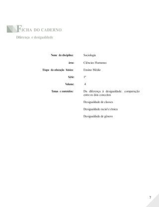 FICHA DO CADERNO
Diferença e desigualdade
Nome da disciplina: Sociologia
área: Ciências Humanas
Etapa da educação básica: Ensino Médio
Série: 1ª
Volume: 4
Temas e conteúdos: Da diferença à desigualdade: comparação
entre os dois conceitos
Desigualdade de classes
Desigualdade racial e étnica
Desigualdade de gênero
7
 