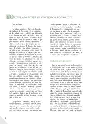 ORIENTAçãO SOBRE OS CONTEúDOS DO VOLUME
8
Caro professor,
No volume anterior, o objeto da discussão
do Caderno de Sociologia foi a centralida-
de da cultura como condição que diferencia
o ser humano de todos os demais seres. A
partir da noção de cultura, os alunos pude-
ram refletir sobre as diferenças entre os gru-
pos humanos. Neste volume, passaremos a
olhar a sociedade para além daquilo que nos
diferencia em termos da língua, dos costu-
mes, da religião, dos hábitos alimentares e
de tudo o que concebemos como cultura. O
objetivo das Situações de Aprendizagem que
encerram o conteúdo de Sociologia da 1ª série
do Ensino Médio é despertar a reflexão, por
meio do recurso do estranhamento, para as
diferenças que situam indivíduos e grupos em
posições hierarquicamente superiores e infe-
riores na estrutura social. Tais posições, que
podem ser econômicas, sociais ou políticas,
conferem vantagens ou desvantagens de acor-
do com o lugar ocupado na estrutura social
e revelam a existência de desigualdades com
base em atributos sociais. Nesse sentido, a
questão central que norteia o volume é: O que
nos desiguala como humanos? Da mesma for-
ma que há várias características por meio das
quais as sociedades se diferenciam umas
das outras, é possível identificar diversos
atributos com base nos quais pessoas e
grupos se organizam em posições ou “estra-
tos” sociais: a idade, o fato de ser homem ou
mulher, a ocupação, a renda, a raça ou a cor da
pele, a classe etc.
Desigualdade, entretanto, não é o mes-
mo que diferença. No volume anterior, vimos
que tendemos a tomar o diferente como infe-
rior quando adotamos uma visão etnocên-
trica em relação ao outro. Aprendemos que
a melhor postura é sempre o relativismo cul-
tural, isto é, procurar estabelecer um olhar
de distanciamento e estranhamento em rela-
ção aos valores do outro a fim de compreen-
dê-los. Desse modo, evitaremos estabelecer
hierarquias entre sociedades e culturas con-
sideradas “melhores” ou “mais avançadas”
que outras. Neste volume, porém, discuti-
remos como diferenças no acesso às condi-
ções de vida (renda, habitação, saneamento,
alimentação, saúde, educação, trabalho etc.)
situam pessoas e grupos em posições desiguais
na hierarquia social, na qual geralmente os
mais favorecidos encontram-se no “topo”, e
os menos estão mais próximos da “base”.
Conhecimentos priorizados
Para os fins deste Caderno, serão estudadas
as desigualdades que afetam nossa sociedade
em termos de classe, raça ou etnia e gênero.
Existem vários outros fatores associados à desi-
gualdade social; porém, selecionamos para este
volume apenas os três que, no nosso entender,
atingem mais intensamente a população brasi-
leira. Com relação à desigualdade de geração,
especialmente no que se refere aos jovens, opta-
mos por tratar transversalmente essa questão,
associada a vários temas de outros volumes.
Na Situação de Aprendizagem 1 serão introdu-
zidas as noções de desigualdade e estratificação
social. Em seguida, discutiremos o conceito de
classe e introduziremos algumas teorias clás-
sicas de estratificação social a partir desse
conceito. Na Situação de Aprendizagem 2,
será abordada a problemática da desigualdade
racial. Para isso, os alunos serão introduzidos
em uma breve discussão sobre raça, racismo,
preconceito e discriminação e, em seguida, às
diferenças entre raça, cor e etnia na questão
 