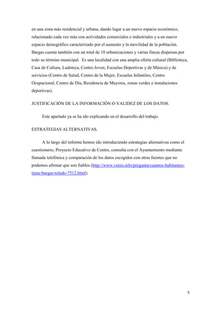 5
en una zona más residencial y urbana, dando lugar a un nuevo espacio económico,
relacionado cada vez más con actividades comerciales e industriales y a un nuevo
espacio demográfico caracterizado por el aumento y la movilidad de la población.
Bargas cuenta también con un total de 10 urbanizaciones y varias fincas dispersas por
todo su término municipal. Es una localidad con una amplia oferta cultural (Biblioteca,
Casa de Cultura, Ludoteca, Centro Joven, Escuelas Deportivas y de Música) y de
servicios (Centro de Salud, Centro de la Mujer, Escuelas Infantiles, Centro
Ocupacional, Centro de Día, Residencia de Mayores, zonas verdes e instalaciones
deportivas).
JUSTIFICACIÓN DE LA INFORMACIÓN O VALIDEZ DE LOS DATOS.
Este apartado ya se ha ido explicando en el desarrollo del trabajo.
ESTRATEGIAS ALTERNATIVAS.
A lo largo del informe hemos ido introduciendo estrategias alternativas como el
cuestionario, Proyecto Educativo de Centro, consulta con el Ayuntamiento mediante
llamada telefónica y comparación de los datos escogidos con otras fuentes que no
podemos afirmar que son fiables (http://www.venio.info/pregunta/cuantos-habitantes-
tiene-bargas-toledo-7512.html).
 