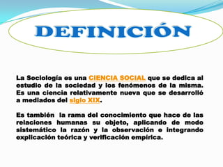 La Sociología es una CIENCIA SOCIAL que se dedica al
estudio de la sociedad y los fenómenos de la misma.
Es una ciencia relativamente nueva que se desarrolló
a mediados del siglo XIX.
Es también la rama del conocimiento que hace de las
relaciones humanas su objeto, aplicando de modo
sistemático la razón y la observación e integrando
explicación teórica y verificación empírica.
 