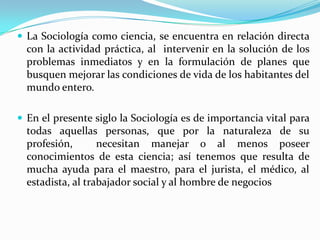  La Sociología como ciencia, se encuentra en relación directa
con la actividad práctica, al intervenir en la solución de los
problemas inmediatos y en la formulación de planes que
busquen mejorar las condiciones de vida de los habitantes del
mundo entero.
 En el presente siglo la Sociología es de importancia vital para
todas aquellas personas, que por la naturaleza de su
profesión, necesitan manejar o al menos poseer
conocimientos de esta ciencia; así tenemos que resulta de
mucha ayuda para el maestro, para el jurista, el médico, al
estadista, al trabajador social y al hombre de negocios
 