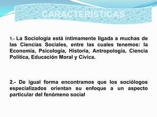 1.- La Sociología está íntimamente ligada a muchas de
las Ciencias Sociales, entre las cuales tenemos: la
Economía, Psicología, Historia, Antropología, Ciencia
Política, Educación Moral y Cívica.
2.- De igual forma encontramos que los sociólogos
especializados orientan su enfoque a un aspecto
particular del fenómeno social
CARACTERÍSTICAS
 