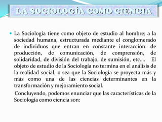  La Sociología tiene como objeto de estudio al hombre; a la
sociedad humana, estructurada mediante el conglomerado
de individuos que entran en constante interacción: de
producción, de comunicación, de comprensión, de
solidaridad, de división del trabajo, de sumisión, etc.… El
objeto de estudio de la Sociología no termina en el análisis de
la realidad social, o sea que la Sociología se proyecta más y
más como una de las ciencias determinantes en la
transformación y mejoramiento social.
Concluyendo, podemos enunciar que las características de la
Sociología como ciencia son:
LA SOCIOLOGÍA COMO CIENCIA
 