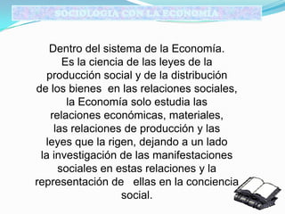 SOCIOLOGIA CON LA ECONOMÍA
Dentro del sistema de la Economía.
Es la ciencia de las leyes de la
producción social y de la distribución
de los bienes en las relaciones sociales,
la Economía solo estudia las
relaciones económicas, materiales,
las relaciones de producción y las
leyes que la rigen, dejando a un lado
la investigación de las manifestaciones
sociales en estas relaciones y la
representación de ellas en la conciencia
social.
 