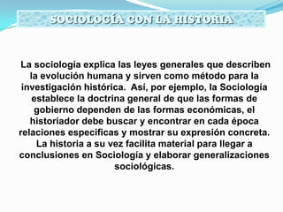 SOCIOLOGÍA CON LA HISTORIA
La sociología explica las leyes generales que describen
la evolución humana y sirven como método para la
investigación histórica. Así, por ejemplo, la Sociología
establece la doctrina general de que las formas de
gobierno dependen de las formas económicas, el
historiador debe buscar y encontrar en cada época
relaciones especificas y mostrar su expresión concreta.
La historia a su vez facilita material para llegar a
conclusiones en Sociología y elaborar generalizaciones
sociológicas.
 