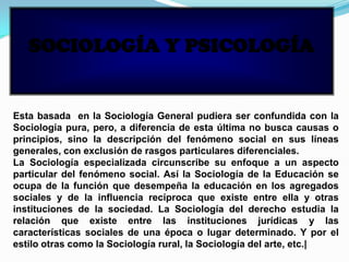 SOCIOLOGÍA Y PSICOLOGÍA
Esta basada en la Sociología General pudiera ser confundida con la
Sociología pura, pero, a diferencia de esta última no busca causas o
principios, sino la descripción del fenómeno social en sus líneas
generales, con exclusión de rasgos particulares diferenciales.
La Sociología especializada circunscribe su enfoque a un aspecto
particular del fenómeno social. Así la Sociología de la Educación se
ocupa de la función que desempeña la educación en los agregados
sociales y de la influencia recíproca que existe entre ella y otras
instituciones de la sociedad. La Sociología del derecho estudia la
relación que existe entre las instituciones jurídicas y las
características sociales de una época o lugar determinado. Y por el
estilo otras como la Sociología rural, la Sociología del arte, etc.|
 