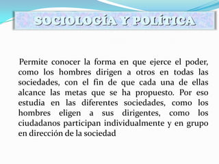 Permite conocer la forma en que ejerce el poder,
como los hombres dirigen a otros en todas las
sociedades, con el fin de que cada una de ellas
alcance las metas que se ha propuesto. Por eso
estudia en las diferentes sociedades, como los
hombres eligen a sus dirigentes, como los
ciudadanos participan individualmente y en grupo
en dirección de la sociedad
SOCIOLOGÍA Y POLÍTICA
 