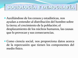  Auxiliándose de los censos y estadísticas, nos
ayudan a entender al distribución del hombre sobre
la tierra; el crecimiento de la población; el
desplazamiento de los núcleos humanos, las causas
que lo provocan y sus consecuencias.
 Como ciencia social, nos proporciona datos acerca
de la repercusión que tienen los componentes del
medio físico.
SOCIOLOGÍA Y DEMOGRAFÍA
 