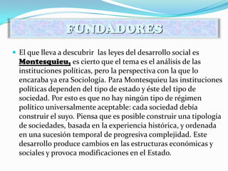  El que lleva a descubrir las leyes del desarrollo social es
Montesquieu, es cierto que el tema es el análisis de las
instituciones políticas, pero la perspectiva con la que lo
encaraba ya era Sociología. Para Montesquieu las instituciones
políticas dependen del tipo de estado y éste del tipo de
sociedad. Por esto es que no hay ningún tipo de régimen
político universalmente aceptable: cada sociedad debía
construir el suyo. Piensa que es posible construir una tipología
de sociedades, basada en la experiencia histórica, y ordenada
en una sucesión temporal de progresiva complejidad. Este
desarrollo produce cambios en las estructuras económicas y
sociales y provoca modificaciones en el Estado.
FUNDADORES
 