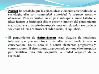  Nisbet ha señalado que las cinco ideas-elementos esenciales de la
sociología, ellas son: comunidad, autoridad, lo sagrado, status y
alineación. Pero es posible dar un paso más que el mero listado de
ideas-fuerza: la Sociología clásica obtiene también del pensamiento
tradicionalista una serie de proposiciones entrelazadas acerca de la
sociedad. El tema central es el orden social, el equilibrio.
 El pensamiento de Saint-Simon está plagado de tensiones
internas que pueden ofrecer una alternativa revolucionaria o
conservadora. En su obra se fusionan elementos progresivos y
conservadores. El sistema estaba gobernado por una elite integrada
por científico, esta elite aseguraba la unidad orgánica de la
sociedad.
 