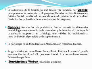  La autonomía de la Sociología será finalmente fundada por Comte,
incorporando la evolución y el progreso. Estudio en dos dimensiones:
Estática Social ( análisis de sus condiciones de existencia, de su orden);
Dinámica Social (análisis de su movimiento, de progreso).
 Spencer fue mucho más positivista. Para el no existían diferencias
metodológicas en el estudio de la naturaleza y de la sociedad. Las leyes de
la evolución propuestas en la biología eran válidas. Era individualista,
toma de Darwin el principio de la supervivencia.
 La Sociología es un fruto tardío en Alemania, con relación a Francia.
 Surge la distinción entre Razón Pura y Razón Práctica, lo material, puede
ser conocido; lo cultural sólo puede ser intuido. Los hechos históricos son
únicos e irrepetibles.
 (Durkheim y Weber los analizo después).
 