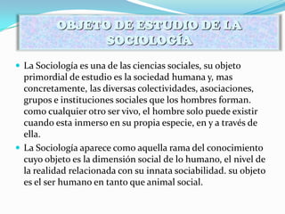 La Sociología es una de las ciencias sociales, su objeto
primordial de estudio es la sociedad humana y, mas
concretamente, las diversas colectividades, asociaciones,
grupos e instituciones sociales que los hombres forman.
como cualquier otro ser vivo, el hombre solo puede existir
cuando esta inmerso en su propia especie, en y a través de
ella.
 La Sociología aparece como aquella rama del conocimiento
cuyo objeto es la dimensión social de lo humano, el nivel de
la realidad relacionada con su innata sociabilidad. su objeto
es el ser humano en tanto que animal social.
OBJETO DE ESTUDIO DE LA
SOCIOLOGÍA
 