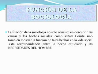  La función de la sociología no solo consiste en descubrir las
causas y los hechos sociales, como señala Comte sino
también mostrar la función de tales hechos en la vida social
.esta correspondencia entre lo hecho estudiado y las
NECESIDADES DEL HOMBRE.
FUNCIÓN DE LA
SOCIOLOGÍA
 