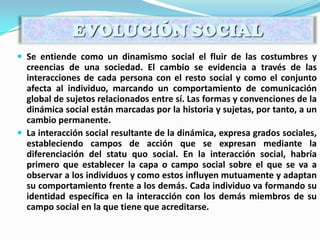  Se entiende como un dinamismo social el fluir de las costumbres y
creencias de una sociedad. El cambio se evidencia a través de las
interacciones de cada persona con el resto social y como el conjunto
afecta al individuo, marcando un comportamiento de comunicación
global de sujetos relacionados entre sí. Las formas y convenciones de la
dinámica social están marcadas por la historia y sujetas, por tanto, a un
cambio permanente.
 La interacción social resultante de la dinámica, expresa grados sociales,
estableciendo campos de acción que se expresan mediante la
diferenciación del statu quo social. En la interacción social, habría
primero que establecer la capa o campo social sobre el que se va a
observar a los individuos y como estos influyen mutuamente y adaptan
su comportamiento frente a los demás. Cada individuo va formando su
identidad específica en la interacción con los demás miembros de su
campo social en la que tiene que acreditarse.
EVOLUCIÓN SOCIAL
 