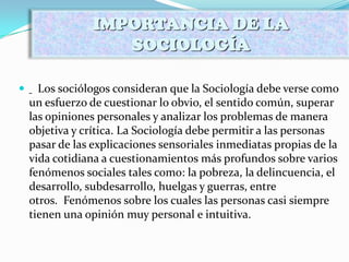  Los sociólogos consideran que la Sociología debe verse como
un esfuerzo de cuestionar lo obvio, el sentido común, superar
las opiniones personales y analizar los problemas de manera
objetiva y crítica. La Sociología debe permitir a las personas
pasar de las explicaciones sensoriales inmediatas propias de la
vida cotidiana a cuestionamientos más profundos sobre varios
fenómenos sociales tales como: la pobreza, la delincuencia, el
desarrollo, subdesarrollo, huelgas y guerras, entre
otros. Fenómenos sobre los cuales las personas casi siempre
tienen una opinión muy personal e intuitiva.
IMPORTANCIA DE LA
SOCIOLOGÍA
 