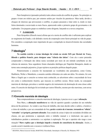 - Elaborado pelo Professor: Jorge Eduardo Brandán. – Huambo - 31-1-2014 – 10
Para Gumplowicz (pensador polonês) toda cultura resulta do conflito de grupos. No princípio os
grupos viviam em relativa paz, por estarem unidos por vínculos de parentesco. Mais tarde, devido a
choques de interesse que provocaram o conflito, os grupos passaram a lutar entre si, tendo os mais
fortes dominado e escravizado os mais fracos, aparecendo então o primeiro grupo de governantes e de
explorados. Um pequeno grupo se estabelece como dirigente, lançando-se a novas conquistas.
 A cooperação
Peter Kropotkin (filosofo russo) afirma que só a teoria do conflito não é suficiente para explicar
ao surgimento do Estado, e ele defende a teoria da cooperação como factor principal na vida do grupo.
Ele considera a cooperação mais importante do que a competição no desenvolvimento das sociedades
humanas.
7 Ideologia1
No sentido restrito o termo ideologia foi criado no século XIX por Destutt de Tracy,
filósofo e político francês, para designar uma "ciência das ideias". Com ela o autor pretendia
compreender a formação das ideias numa sociedade por meio de um método semelhante ao das
ciências da natureza. Seus seguidores foram chamados ideólogos por Napoleão Bonaparte, dando ao
termo uma conotação pejorativa, já que rejeitava as posições políticas daquele grupo.
Posteriormente o conceito foi incorporado ao vocabulário dos pensadores, como Comte,
Durkheim, Weber e Mannheim, e assumiu sentidos diferentes em cada um deles. No entanto, foi com
Marx e Engels que o conceito se tornou mais conhecido, ao advertirem sobre a necessidade de levar
em conta o conhecimento ilusório, que mascara os conflitos sociais. Desse modo, na concepção
marxista de ideologia, prevalece o sentido negativo de instrumento de dominação de uma classe sobre
outra. O conceito de ideologia foi revisitado por outros filósofos, mesmo por não marxistas, com novas
perspectivas.
7.1Conceito marxista de ideologia
Para compreendermos o conceito marxista de ideologia, é preciso rever o que é alienação.
Para Marx, a alienação manifesta-se na vida do operário quando o produto do seu trabalho
deixa de lhe pertencer. Ao vender a sua força de trabalho, não mais decide sobre o salário, o horário e
o ritmo de trabalho; e por ser comandado de fora, perde o centro de si mesmo, tornando-se “alheio”,
“estranho” a si próprio, portanto alienado. Esse estado de coisas é típico de sociedades divididas em
classes, em que predomina a separação entre o trabalho manual e o intelectual, nas quais os
trabalhadores perdem a autonomia e se sujeitam à exploração. Por que o operário não reage a essa
situação? Marx explica que a ideologia impede a tomada de consciência da alienação. Assim, a
coesão social é mantida sem o recurso à violência física.
1
ARANHA, Maria Lúcia de Arruda, MARTINS; Filosofando, Introdução à Filosofia, Ed. Moderna 1993
 
