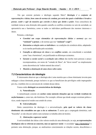 - Elaborado pelo Professor: Jorge Eduardo Brandán. – Huambo - 31-1-2014 – 11
Em que consiste portanto a ideologia segundo Marx? Ideologia é o conjunto de
representações e ideias, bem como de normas de conduta, por meio das quais o indivíduo é levado a
pensar, sentir e agir da maneira que convém à classe que detém o poder. Essa consciência da
realidade torna-se uma distorção dela quando camufla os conflitos existentes no seio da sociedade, ao
apresentá-la una e harmónica, como se todos os indivíduos partilhassem dos mesmos interesses e
ideais.
Portanto, a ideologia:
 Constitui um corpo sistemático de representações (ideias e normas) que nos
“ensinam” a pensar, e de normas que nos “ensinam” a agir”;
 Determina a relação entre os indivíduos e as condições de existência deles, adaptando-
os às tarefas prefixadas pela sociedade;
 Camufla as diferenças de classe e os conflitos sociais, ora concebendo a sociedade
como "una e harmónica", ora justificando as diferenças existentes;
 Garante a coesão social e a aceitação sem criticas das tarefas mais penosas e pouco
recompensadoras, em nome da "vontade de Deus", do "dever moral" ou simplesmente
como decorrência da "ordem natural das coisas";
 Mantém a dominação de uma classe sobre outra.
7.2 Características da ideologia
É interessante observar que a ideologia não é uma mentira que a classe dominante inventa para
subjugar a classe dominada, porque inclusive os que se beneficiam dos privilégios estão impregnados
por ela, e também eles se convencem da verdade dessas ideias.
Vamos então distinguir as características da ideologia.
A. Naturalização:
A naturalização consiste em aceitar como naturais situações que na verdade resultam da
acção humana e, como tais, são históricas. Por exemplo: afirmar que desde sempre existiram pobres e
ricos, sendo impossível mudar esse estado de coisas.
B. Universalização:
Outra característica da ideologia é a universalização, pela qual os valores da classe
dominante são estendidos aos que a ela se submetem. É assim que a empregada doméstica, será
"boazinha", se não discutir salário nem reclamar se trabalha além do horário.
C. Abstracção e aparecer social:
A universalidade das ideias e dos valores resulta de uma abstracção, ou seja, as representações
ideológicas não se referem ao concreto, mas ao aparecer social. A sociedade “una e harmónica” é
portanto uma abstracção, porque, ao analisarmos concretamente as relações sociais, descobrimos a
 