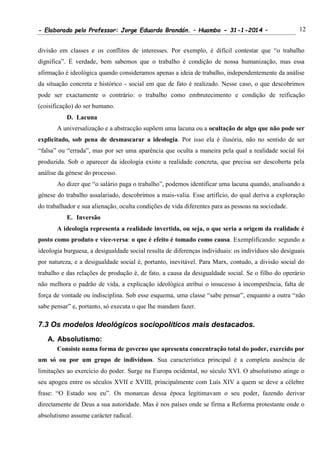 - Elaborado pelo Professor: Jorge Eduardo Brandán. – Huambo - 31-1-2014 – 12
divisão em classes e os conflitos de interesses. Por exemplo, é difícil contestar que “o trabalho
dignifica”. É verdade, bem sabemos que o trabalho é condição de nossa humanização, mas essa
afirmação é ideológica quando consideramos apenas a ideia de trabalho, independentemente da análise
da situação concreta e histórico - social em que de fato é realizado. Nesse caso, o que descobrimos
pode ser exactamente o contrário: o trabalho como embrutecimento e condição de reificação
(coisificação) do ser humano.
D. Lacuna
A universalização e a abstracção supõem uma lacuna ou a ocultação de algo que não pode ser
explicitado, sob pena de desmascarar a ideologia. Por isso ela é ilusória, não no sentido de ser
“falsa” ou “errada”, mas por ser uma aparência que oculta a maneira pela qual a realidade social foi
produzida. Sob o aparecer da ideologia existe a realidade concreta, que precisa ser descoberta pela
análise da génese do processo.
Ao dizer que “o salário paga o trabalho”, podemos identificar uma lacuna quando, analisando a
génese do trabalho assalariado, descobrimos a mais-valia. Esse artifício, do qual deriva a exploração
do trabalhador e sua alienação, oculta condições de vida diferentes para as pessoas na sociedade.
E. Inversão
A ideologia representa a realidade invertida, ou seja, o que seria a origem da realidade é
posto como produto e vice-versa: o que é efeito é tomado como causa. Exemplificando: segundo a
ideologia burguesa, a desigualdade social resulta de diferenças individuais: os indivíduos são desiguais
por natureza, e a desigualdade social é, portanto, inevitável. Para Marx, contudo, a divisão social do
trabalho e das relações de produção é, de fato, a causa da desigualdade social. Se o filho do operário
não melhora o padrão de vida, a explicação ideológica atribui o insucesso à incompetência, falta de
força de vontade ou indisciplina. Sob esse esquema, uma classe “sabe pensar”, enquanto a outra “não
sabe pensar” e, portanto, só executa o que lhe mandam fazer.
7.3 Os modelos Ideológicos sociopolíticos mais destacados.
A. Absolutismo:
Consiste numa forma de governo que apresenta concentração total do poder, exercido por
um só ou por um grupo de indivíduos. Sua característica principal é a completa ausência de
limitações ao exercício do poder. Surge na Europa ocidental, no século XVI. O absolutismo atinge o
seu apogeu entre os séculos XVII e XVIII, principalmente com Luís XIV a quem se deve a célebre
frase: “O Estado sou eu”. Os monarcas dessa época legitimavam o seu poder, fazendo derivar
directamente de Deus a sua autoridade. Mas é nos países onde se firma a Reforma protestante onde o
absolutismo assume carácter radical.
 