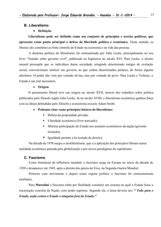 - Elaborado pelo Professor: Jorge Eduardo Brandán. – Huambo - 31-1-2014 – 13
B. Liberalismo
 Definição
Liberalismo pode ser definido como um conjunto de princípios e teorias políticas, que
apresenta como ponto principal a defesa da liberdade política e económica. Neste sentido, os
liberais são contrários ao forte controle do Estado na economia e na vida das pessoas.
A doutrina política do liberalismo foi sistematizada por John Locke, principalmente no seu
livro “Tratado sobre governo civil”, publicado na Inglaterra no século XVI. Para Locke, o direito
natural pressupõe que os indivíduos duma sociedade, atingindo determinado estágio de evolução
social, convencionam instituir um governo ao que cedem determinados poderes, de forma alguma
absolutos. O poder não vem por vontade divina, mas por vontade do povo. Para Locke e Voltaire, o
Estado é um mal necessário.
 Origem
O pensamento liberal teve sua origem no século XVII, através dos trabalhos sobre política
publicados pelo filósofo inglês John Locke. Já no século XVIII, o liberalismo económico ganhou força
com as ideias defendidas pelo filósofo e economista escocês Adam Smith.
 Podemos citar como princípios básicos do liberalismo:
 Defesa da propriedade privada;
 Liberdade económica (livre mercado);
 Mínima participação do Estado nos assuntos económicos da nação (governo
limitado);
 Igualdade perante a lei (estado de direito);
Na década de 1970 surgiu o neoliberalismo, que é a aplicação dos princípios liberais numa
realidade económica pautada pela globalização e por novos paradigmas do capitalismo.
C. Fascismo
Como fenómeno de influência mundial, o fascismo surge na Europa no início da década de
1920 e desaparece em 1945, após a derrota dos países do Eixo, na Segunda Guerra Mundial.
Primeiro com movimento e depois como regime político o fascismo foi eminentemente
totalitário.
Para Mussolini o fascismo tinha por finalidade constituir um sistema no qual o Estado fosse a
encarnação concreta da Nação, com poder supremo. Segundo ele, o lema deveria ser: “ Todo para o
Estado, nada contra o Estado e ninguém fora do Estado.”
 