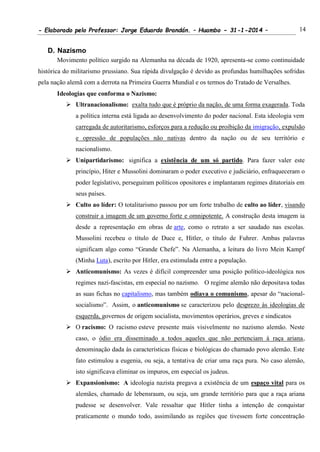 - Elaborado pelo Professor: Jorge Eduardo Brandán. – Huambo - 31-1-2014 – 14
D. Nazismo
Movimento político surgido na Alemanha na década de 1920, apresenta-se como continuidade
histórica do militarismo prussiano. Sua rápida divulgação é devido as profundas humilhações sofridas
pela nação alemã com a derrota na Primeira Guerra Mundial e os termos do Tratado de Versalhes.
Ideologias que conforma o Nazismo:
 Ultranacionalismo: exalta tudo que é próprio da nação, de uma forma exagerada. Toda
a política interna está ligada ao desenvolvimento do poder nacional. Esta ideologia vem
carregada de autoritarismo, esforços para a redução ou proibição da imigração, expulsão
e opressão de populações não nativas dentro da nação ou de seu território e
nacionalismo.
 Unipartidarismo: significa a existência de um só partido. Para fazer valer este
princípio, Hiter e Mussolini dominaram o poder executivo e judiciário, enfraqueceram o
poder legislativo, perseguiram políticos opositores e implantaram regimes ditatoriais em
seus países.
 Culto ao líder: O totalitarismo passou por um forte trabalho de culto ao líder, visando
construir a imagem de um governo forte e omnipotente. A construção desta imagem ia
desde a representação em obras de arte, como o retrato a ser saudado nas escolas.
Mussolini recebeu o título de Duce e, Hitler, o título de Fuhrer. Ambas palavras
significam algo como “Grande Chefe”. Na Alemanha, a leitura do livro Mein Kampf
(Minha Luta), escrito por Hitler, era estimulada entre a população.
 Anticomunismo: As vezes é difícil compreender uma posição político-ideológica nos
regimes nazi-fascistas, em especial no nazismo. O regime alemão não depositava todas
as suas fichas no capitalismo, mas também odiava o comunismo, apesar do “nacional-
socialismo”. Assim, o anticomunismo se caracterizou pelo desprezo às ideologias de
esquerda, governos de origem socialista, movimentos operários, greves e sindicatos
 O racismo: O racismo esteve presente mais visivelmente no nazismo alemão. Neste
caso, o ódio era disseminado a todos aqueles que não pertenciam à raça ariana,
denominação dada às características físicas e biológicas do chamado povo alemão. Este
fato estimulou a eugenia, ou seja, a tentativa de criar uma raça pura. No caso alemão,
isto significava eliminar os impuros, em especial os judeus.
 Expansionismo: A ideologia nazista pregava a existência de um espaço vital para os
alemães, chamado de lebensraum, ou seja, um grande território para que a raça ariana
pudesse se desenvolver. Vale ressaltar que Hitler tinha a intenção de conquistar
praticamente o mundo todo, assimilando as regiões que tivessem forte concentração
 