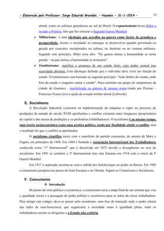 - Elaborado pelo Professor: Jorge Eduardo Brandán. – Huambo - 31-1-2014 – 15
alemã, como as colónias germânicas no sul do Brasil. O expansionismo levou Hitler a
invadir a Polónia, fato que fez estourar a Segunda Guerra Mundial.
 Militarismo: é uma ideologia que acredita na guerra como factor de grandeza e
prosperidade. Assim, a sociedade só consegue se desenvolver quando governada ou
guiada por conceitos incorporados na cultura, na doutrina ou no sistema militares.
Segundo este princípio, Hitler teria dito: “Na guerra eterna a humanidade se torna
grande – na paz eterna, a humanidade se arruinaria”.
 Totalitarismo: significa a presença de um estado forte, cujo poder central tem
autoridade absoluta. Esta ideologia defende que o indivíduo deve viver em função do
estado. O totalitarismo está baseado no seguinte princípio: “tudo dentro do estado, nada
fora do estado e ninguém contra o estado”. Para controlar um grupo de camponeses da
cidade de Guernica – imortalizada na pintura de mesmo nome criada por Picasso –
Francisco Franco teve a ajuda da aviação militar alemã (Luftwafe).
E. Socialismo
A Revolução Industrial (consistiu na implementação da máquina a vapor no processo de
produção) da metade do século XVIII aprofundou o conflito existente entre burgueses (proprietários
do capital e dos meios de produção) e os proletários (trabalhadores). O socialismo é ao mesmo tempo,
uma teoria socioeconómica como uma pratica política, tendo por finalidade abolir o conflito, mas
o resultado foi que o conflito se aprofundou.
O socialismo científico nasce com o manifesto do partido comunista, de autoria de Marx e
Engels, em princípios de 1848. Em 1864 é fundada a Associação Internacional dos Trabalhadores
conhecida como “1ª Internacional” que é dissolvida em 1872 devido a divergências no seio do
socialismo. Em 1891 se constitui a 2ª Internacional mas esta fracassa em 1914 com o inicio da Iª
Guerra Mundial.
Em 1917 a separação acentua-se com a subida dos bolcheviques ao poder na Rússia. Em 1945
o comunismo prospera nos países do leste Europeu e no Oriente. Separa-se Comunismo e Socialismo.
F. Comunismo
 Introdução
Do ponto de vista político e económica, o comunismo seria a etapa final de um sistema que visa
a igualdade social e a passagem do poder político e económico para as mãos da classe trabalhadora.
Para atingir este estágio, deve-se passar pelo socialismo, uma fase de transição onde o poder estaria
nas mãos de uma burocracia, que organizaria a sociedade rumo à igualdade plena, onde os
trabalhadores seriam os dirigentes e o Estado não existiria.
 