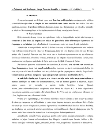 - Elaborado pelo Professor: Jorge Eduardo Brandán. – Huambo - 31-1-2014 – 16
 Definição
O comunismo pode ser definido como uma doutrina ou ideologia (propostas sociais, políticas
e económicas) que visa a criação de uma sociedade sem classes sociais. De acordo com esta
ideologia, os meios de produção (fábricas, fazendas, minas, etc.) deixariam de ser privados, tornando-
se públicos. No campo político, a ideologia comunista defende a ausência do Estado.
 Características
Diferentemente do que ocorre no capitalismo, onde as desigualdades sociais são imensas, o
socialismo é um modo de organização social no qual existe uma distribuição equilibrada de
riquezas e propriedades, com a finalidade de proporcionar a todos um modo de vida mais justo.
Sabe-se que as desigualdades sociais já faziam com que os filósofos pensassem num meio de
vida onde as pessoas tivessem situações de igualdade, tanto em seus direitos como em seus deveres;
porém, não é possível fixarmos uma data certa para o início do comunismo ou do socialismo na
história da humanidade. Podemos, contudo, afirmar que ele adquiriu maior evidência na Europa, mais
precisamente em algumas sociedades de Paris, após o ano de 1840 (Comuna de Paris).
Na visão do pensador e idealizador do socialismo, Karl Marx, este sistema visa a queda da
classe burguesa que lucra com o proletariado desde o momento em que o contrata para trabalhar em
suas empresas até a hora de receber o retorno do dinheiro que lhe pagou por seu trabalho. Segundo ele,
somente com a queda da burguesia é que seria possível a ascensão dos trabalhadores.
A sociedade visada aqui é aquela sem classes, ou seja, onde todas as pessoas tenham as
mesmas condições de vida e de desenvolvimento, com os mesmos ganhos e despesas. Alguns
países, como, por exemplo, a extinta União Soviética (actual Rússia),
China, Cuba e Alemanha Oriental adoptaram estas ideias no século XX. A mais significativa
experiência socialista ocorreu após a Revolução Russa de 1917, onde os bolcheviques liderados por
Lênin, implantaram o socialismo na Rússia.
Porém, após algum tempo, e por serem a minoria no mundo voltado ao para o lucro e acumulo
de riquezas, passaram por dificuldades e viram seus sistemas entrarem em colapso. Foi a União
Soviética que iniciou este processo, durante o governo de Mikail Gorbachov (final de década de 1980),
que implantou um sistema de abertura económica e política (Glasnost e Perestroika) em seu país. Na
mesma onda, o socialismo foi deixando de existir nos países da Europa Oriental.
Actualmente, somente Cuba, governada por Roberto Castro, mantém plenamente o sistema
socialista em vigor. Mesmo enfrentando um forte bloqueio económico dos Estados Unidos, o líder
cubano consegue sustentar o regime, utilizando, muitas vezes, a repressão e a ausência de democracia.
 