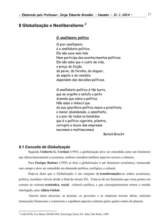 - Elaborado pelo Professor: Jorge Eduardo Brandán. – Huambo - 31-1-2014 – 17
8 Globalização e Neoliberalismo 2
O analfabeto político
O pior analfabeto
é o analfabeto político.
Ele não ouve nem fala
Nem participa dos acontecimentos políticos
Ele não sabe que o custo de vida,
o preço do feijão,
do peixe, da farinha, do aluguer,
do sapato e do remédio
dependem das decisões políticas.
O analfabeto político é tão burro,
que se orgulha e estufa o peito
dizendo que odeia a política.
Não sabe o imbecil que
de sua ignorância política nasce a prostituta,
o menor abandonado, o assaltante,
e o pior de todos os bandidos
que é o político vigarista, pilantra,
corrupto e lacaio das empresas
nacionais e multinacionais
Betold Brecht
8.1 Conceito de Globalização
Segundo Umberto G. Cordani (1995), a globalização deve ser entendida como um fenómeno
que afecta basicamente a economia, embora considere também aspectos sociais e culturais.
Para Enrique Rattner (1995) se bem a globalização é um fenómeno económico, transcende
este campo e deve ser entendido em dimensão política, ecológica, e cultural.
Pode-se dizer que a Globalização é um conjunto de transformações na ordem económica,
política, mundiais visíveis desde o final do século XX. Trata-se de um fenómeno que criou pontos em
comum na vertente económica, social, cultural e política, e que consequentemente tornou o mundo
interligado, uma Aldeia Global.
Através deste processo, as pessoas, os governos e as empresas trocam ideias, realizam
transacções financeiras e comerciais e espalham aspectos culturais pelos quatro cantos do planeta.
2
LAKATOS, Eva Maria; MARCONI; Sociologia Geral; Ed. Atlas; São Paulo; 1990.
 