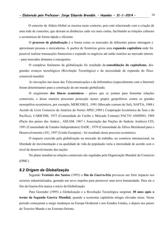 - Elaborado pelo Professor: Jorge Eduardo Brandán. – Huambo - 31-1-2014 – 18
O conceito de Aldeia Global se encaixa neste contexto, pois está relacionado com a criação de
uma rede de conexões, que deixam as distâncias cada vez mais curtas, facilitando as relações culturais
e económicas de forma rápida e eficiente.
O processo de globalização é a forma como os mercados de diferentes países interagem e
aproximam pessoas e mercadorias. A quebra de fronteiras gerou uma expansão capitalista onde foi
possível realizar transacções financeiras e expandir os negócios até então restritos ao mercado interno
- para mercados distantes e emergentes.
O complexo fenómeno da globalização foi resultado da consolidação do capitalismo, dos
grandes avanços tecnológicos (Revolução Tecnológica) e da necessidade de expansão do fluxo
comercial mundial.
As inovações nas áreas das Telecomunicações e da Informática (especialmente com a Internet)
foram determinantes para a construção de um mundo globalizado.
O surgimento dos blocos económicos - países que se juntam para fomentar relações
comerciais, e dessa maneira procuram protecção nesses grupos geopolíticos contra os grandes
monopólios económicos, por exemplo, MERCOSUL ,1991 (Mercado comum do Sul), NAFTA, 1988 (
Acordo de Livre Comercio da América do Norte) APEC,1989 ( Cooperação Económica da Ásia e do
Pacífico), CARICOM, 1973 (Comunidade do Caribe e Mercado Comum) PACTO ANDINO, 1969
(Pacto dos países dos Andes) , ASEAM, 1967 ( Associação das Nações do Sudeste Asiático) CEI,
1991 (Comunidade de Estados Independentes) SADC, 1979 (Comunidade da África Meridional para o
Desenvolvimento.) EU, 1957 (União Europeia) - foi resultado desse processo económico.
O impacto exercido pela globalização no mercado de trabalho, no comércio internacional, na
liberdade de movimentação e na qualidade de vida da população varia a intensidade de acordo com o
nível de desenvolvimento das nações
No plano mundial as relações comerciais são reguladas pela Organização Mundial do Comercio
(OMC).
8.2 Origem da Globalização
Segundo Teotónio dos Santos (1993) o fim da Guerra-fria provocou um forte impacto nos
sectores industrializados, gerando um novo impulso para promover uma nova humanidade. Para ele o
fim da Guerra-fria marca o início da Globalização.
Para Gorender (1995) a Globalização e a Revolução Tecnológica surgiram 30 anos após o
termo da Segunda Guerra Mundial, quando a economia capitalista atingiu elevadas taxas. Nesse
período começaram a surgir mudanças na Europa Ocidental e nos Estados Unidos, e depois nos países
do Terceiro Mundo e no Extremo Oriente.
 