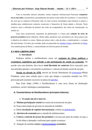- Elaborado pelo Professor: Jorge Eduardo Brandán. – Huambo - 31-1-2014 – 19
Com os mercados internos saturados, muitas empresas multinacionais buscaram conquistar
novos mercados consumidores, principalmente dos países recém saídos do socialismo. A concorrência
fez com que as empresas utilizassem cada vez mais recursos tecnológicos para baratear os preços e
também para estabelecerem contactos comerciais e financeiros de forma rápida e eficiente. Neste
contexto, entra a utilização da Internet, das redes de computadores, dos meios de comunicação via
satélite etc.
Uma outra característica importante da globalização é a busca pela redução do custo do
processo produtivo pelas indústrias. Muitas delas, produzem suas mercadorias em vários países com
o objectivo de reduzir os custos. Optam por países onde a mão-de-obra, a matéria-prima e a energia
são mais baratas. Um ténis, por exemplo, pode ser projectado nos Estados Unidos, produzido na China,
com matéria-prima do Brasil, e comercializado em diversos países do mundo.
8.3 NEO-LIBERALISMO
A. Introdução
Podemos definir o neoliberalismo como um conjunto de ideias políticas e
económicas capitalistas que defende a não participação do estado na economia. De
acordo com esta doutrina, deve haver total liberdade de comércio (livre mercado), pois
este princípio garante o crescimento económico e o desenvolvimento social de um país.
Surgiu na década de 1970, através da Escola Monetarista do economista Milton
Friedman, como uma solução para a crise que atingiu a economia mundial em 1973,
provocada pelo aumento excessivo no preço do petróleo.
Para Emir Sader (1996) o Neoliberalismo é uma nova forma de dominação
económica, social e ideológica contemporânea.
A. Características do Neoliberalismo (princípios básicos):
 O estado não deve intervir.
a) Mínima participação estatal nos rumos da economia de um país;
b) Pouca intervenção do governo no mercado de trabalho;
c) Livre circulação de capitais internacionais e ênfase na globalização;
d) Abertura da economia para a entrada de multinacionais;
e) Contra o controle de preços dos produtos e serviços por parte do estado, ou seja, a
lei da oferta e demanda é suficiente para regular os preços;
f) Adopção de medidas contra o proteccionismo económico;
 